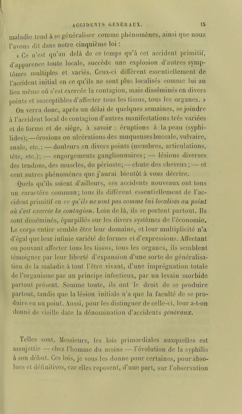 1 ACCIDENTS GÉNÉRAUX. 15 maladie Icml à se généraliser comme phénomènes, ainsi que nous l'avons dit dans notre cinquième loi : « Ce n'est qu'au deLà de ce temps qu'à cet accident primitil, d'apparence toute locale, succède une explosion d'autres symp- tômes multiples et variés. Ceux-ci diffèrent essentiellement de l'accident initial en ce qu'ils ne sont plus localisés comme lui au lieu même où s'est exercée la contagion, mais disséminés en divers points et susceptibles d'affecter tous les tissus, tous les On verra donc, après un délai de quelques semaines, se joindre à l'accident local de contagion d'autres manifestations très variées et de forme et de siège, à savoir : éruptions à la peau (syphi- li(jes);—érosions ou ulcérations des muqueuses buccale, vulvaire, anale, etc.; — douleurs en divers points (membres, articulations, tête, etc.); — engorgements ganglionnaires; — lésions diverses des tendons, des muscles, du périoste; —chute des cheveux;— et cent autres phénomènes que j'aurai bientôt à vous décrire. Quels qu'ils soient d'ailleurs, ces accidents nouveaux ont tous un caractère commun; tous ils diffèrent essentiellement de l'ac- cident primitif en ce qu'ils ne sont pas comme lui localisés au point où s'est exercée la contagion. Loin de là, ils se portent partout. Ils sont disséminés, éparpillés sur les divers systèmes de l'économie. Le corps entier semble être leur domaine, et leur multiplicité n'a d'égal que leur infinie variété de formes et d'expressions. Affectant ou pouvant affecter tous les tissus, tous les organes, ils semblent témoigner par leur liberté d'expansion d'une sorte de généralisa- tion de la maladie à tout l'être vivant, d'une imprégnation totale de l'organisme par un principe infectieux, par un levain morbide partout présent. Somme toute, ils ont le droit de se produire partout, tandis que la lésion initiale n'a que la faculté de se pro- duire en un point. Aussi, pour les distinguer de celle-ci, leur a-t-on. donné de vieille date la dénomination d'accidents géyiéraux. Telles sont. Messieurs, les lois primordiales auxquelles est assujettie — chez l'homme du moins — l'évolution de la syphilis à son début. Ces lois, je vous les donne pour certaines, pour abso- lues et définitives, car elles reposent, d'une part, sur l'observation