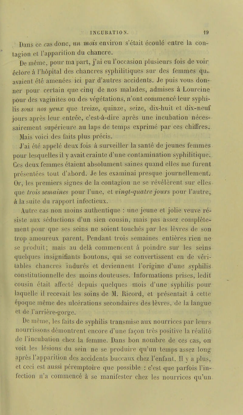 Dans ce cas donc, un mois environ s'était écoulé entre la con- tagion cl l'apparition du chancre. De même, pour ma part, j'ai eu l'occasion plusieurs fois de voir éclore à l'hôpital des chancres syphilitiques sur des femmes qui, avaient été amenées ici par d'autres accidents. Je puis vous don- ner pour certain que cinq de nos malades, admises à Lourcine pour des vaginites ou des végétations, n'ont commencé leur syphi- lis 50its nos ijeux que treize, quinze, seize, dix-huit et dix-neuf jours après leur entrée, c'est-à-dire après une incubation néces- sairement supérieure au laps de temps exprimé par ces chiffres. Mais voici des faits plus précis. J'ai été appelé deux fois à surveiller la santé de jeunes femmes pour lesquelles il y avait crainte d'une contamination syphilitique.. Ces deux femmes étaient absolument saines quand elles me furent présentées tout d'abord. Je les examinai presque journellement;. Or, les premiers signes de la contagion ne se révélèrent sur elles que trois semaines pour l'une, et vingt-quatre jours pour l'autre, à la suite du rapport infectieux. Autre cas non moins authentique : une jeune et jolie veuve ré-^ siste aux séductions d'un sien cousin, mais pas assez complète- ment pour que ses seins ne soient touchés par les lèvres de son trop amoureux parent. Pendant trois semaines entières rien ne se produit; mais au delà commencent à poindre sur les seins quelques insignifiants boutons, qui se convertissent en de véri- tables chancres indurés et deviennent l'origine d'une syphilis constitutionnelle des moins douteuses. Informations prises, ledit cousin était affecté depuis quelques mois d'une syphilis pour laquelle il recevait les soins de M. Ricord, et présentait à cette époque même des ulcérations secondaires des lèvres, de la langue et de rarrière-gorge. De môme, les faits de syphilis transmise aux nourrices par leurs nourrissons démontrent encore d'une façon très positive la réahté de l'incubation ch^z la femme. Dans bon nombre de ces cas, on voit les lésions du sein ne se produire qu'un temps assez long après l'apparition des accidents buccaux chez l'enfant. 11 y a plus, et ceci est aussi péremptoire que possible : c'est que parfois l'in- fection n'a commencé à se manifester chez les nourrices qu'un.