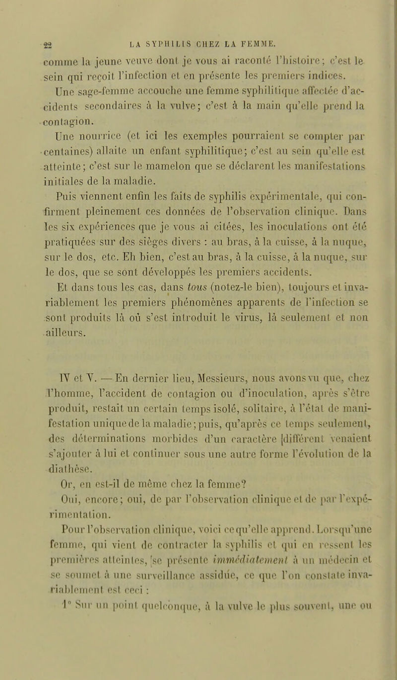 comme la jeune veuve dont je vous ai raconté l'iiisloire ; c'est le sein qui reçoit l'infection et en présente les premiers indices. Une sage-femme accouche une femme syphilitique affectée d'ac- cidents secondaires à la vulve; c'est à la main qu'elle prend la -contagion. Une nourrice (et ici les exemples pourraient se compter par ■centaines) allaite un enfant syphilitique; c'est au sein qu'elle est atteinte; c'est sur le mamelon que se déclarent les manifestations initiales de la maladie. Puis viennent enfin les faits de syphilis expérimentale, qui con- firment pleinement ces données de l'observation clinique. Dans les six expériences que je vous ai citées, les inoculations ont été pratiquées sur des sièges divers : au bras, à la cuisse, à la nuque, sur le dos, etc. Eh bien, c'est au bras, à la cuisse, à la nuque. ?ur le dos, que se sont développés les premiers accidents. Et dans tous les cas, dans tous (notez-le bien), toujours et inva- riablement les premiers phénomènes apparents de l'infection se sont produits là où s'est introduit le virus, là seulement et non ailleurs. IV et Y. —En dernier lieu. Messieurs, nous avons vu que, chez l'homme, l'accident de contagion ou d'inoculation, après s'être produit, restait un certain temps isolé, solitaire, à l'état de mani- festation uniquede la maladie; puis, qu'après ce temps seulement, des déterminations morbides d'un caractère [différent venaient s'ajoutei- à lui et continuer sous une autre forme l'évolution de la di athèse. Or, en est-il de môme chez la femme? Oui, encore; oui, de par l'observation clinique et de par Texpé- rimentation. Pour l'observation clinique, voici ce qu'elle apprend. Lorsqu'une femme, qui vient de contracter la syphilis et qui (M1 ressent les premières atteintes, |se présente immcdiatcmeni à un médecin et se soumet à une surveillance assidue, ce que Ton constate inva- riahlemcnl est ceci : i Sur nn iioinl (|nelcbnquc. à la vulve le plus souvent, une ou