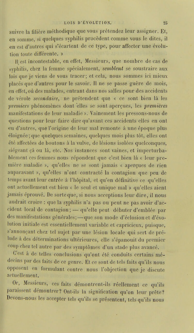 suivre la filière niélhodique que vous prétendez leur assigner, El, en somme, si quelques syphilis procèdent, comme vous le dites, il en est d'autres qui s'écartent de ce type, pour affecter une évolu- tion toute différente. » 11 est incontestable, en effet. Messieurs, que nombre de cas de syphilis, chez la femme spécialement, semblent se soustraire aux lois que je viens de vous tracer; et cela, nous sommes ici mieux placés que d'autres pour le savoir. Il ne se passe guère de mois, en effet, où des malades, entrant dans nos salles pour des accidents de vérole secondaire, ne prétendent que « ce sont bien là les premiers phénomènes dont elles se sont, aperçues, les premières manifestations de leur maladie». Vainement les pressons-nous de questions pour leur faire dire qu'avant ces accidents elles en ont eu d'autres, que l'origine de leur mal remonte à une époque plus éloignée; que quelques semaines, quelques mois plus tôt, elles ont été affectées de boutons à la vulve, de lésions isolées quelconques, siégeant çà ou là, etc. Nos instances sont vaines, et imperturba- blement ces femmes nous répondent que c'est bien là « leur pre- mière maladie », qu'elles ne se sont jamais « aperçues de rien auparavant », qu'elles n'ont contracté la contagion que peu de temps avant leur entrée à l'hôpital, et qu'en définitive ce qu'elles ont actuellement est bien « le seul et unique mal » qu'elles aient jamais éprouvé. De sorte que, si nous acceptions leur dire, il nous audrait croire : que la syphilis n'a pas ou peut ne pas avoir d'ac- cident local de contagion; — qu'elle peut débuter d'emblée par des manifestations générales; — que son mode d'éclosionet d'évo- lution initiale est essentiellement variable et capricieux, puisque, s'annonçant chez tel sujet par une lésion locale qui sert de pré- lude à des déterminations ultérieures, elle s'épanouit du premier eoup chez tel autre par des symptômes d'un stade plus avancé. C'est à de telles conclusions qu'ont été conduits certains mé- decins par des faits de ce genre. Et ce sont de tels faits qu'ils nous opposent en formulant contre nous l'objection que je discute actuellement. Or, Messieurs, ces faits démontrent-ils réellement ce qu'ils paraissent démontrer? Ont-ils la signification qu'on leur prête? Devons-nous les accepter tels qu'ils se présentent, tels qu'ils nous