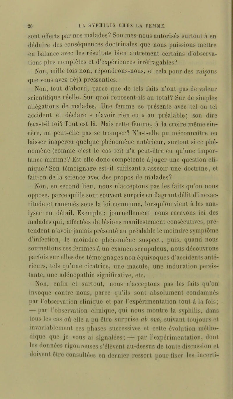 sont offerts par nos malades? Sommes-nous autorisés surtout à en déduire des conséquences doctrinales que nous puissions mettre en balance avec les résultats bien autrement certains d'observa- lions plus complètes et d'expériences irréfragables? Non, mille fois non, répondrons-nous, et cela pour des raisons que vous avez déjà pressenties. Non, tout d'abord, parce que de tels faits n'ont pas de valeur scientifique réelle. Sur quoi reposent-ils au total? Sur de simples allégations de malades. Une femme se présente avec tel ou tel accident et déclare « n'avoir rien eu » au préalable; son dire fera-t-il foi? Tout est là. Mais cette femme, à la croire même sin- cère, ne peut-elle pas se tromper? N'a-t-elle pu méconnaître ou laisser inaperçu quelque phénomène antérieur, surtout si ce phé- nomène (comme c'est le cas ici) n'a peut-être eu qu'une impor- tance minime? Est-elle donc compétente à juger une question cli- nique? Son témoignage est-il suffisant à asseoir une doctrine, cl fait-on de la science avec des propos de malades? Non, en second lieu, nous n'acceptons pas les faits qu'on nous oppose, parce qu'ils sont souvent surpris en flagrant délit d'inexac- titude et ramenés sous la loi commune, lorsqu'on vient à les ana- lyser en détail. Exemple : journellement nous recevons ici des malades qui, affectées de lésions manifestement consécutives, pré- tendent n'avoir jamais présenté au préalable le moindre symptôme d'infection, le moindre phénomène suspect; puis, quand nous soumettons ces femmes à un examen scrupuleux, nous découvrons parfois sur elles des témoignages non équivoques d'accidents anté- rieurs, tels qu'une cicatrice, une macule, une induration persis- tante, une adénopathie significative, etc. Non, enfin et surtout, nous n'acceptons pas les faits qu'on invoque contre nous, parce qu'ils sont absolument condamnés par l'observation clinique et par l'expérimentation tout à la fois; — par l'observation clinique, qui nous montre la syphilis, dans tous les cas où elle a pu être surprise ab ovo, suivant toujours et invariablement ces phases successives et cette évolution métho- dique que je vous ai signalées; — par l'expérimentation, dont les données rigoureuses s'élèvent au-dessus de toute discussion et doivent être consultées en dernier ressort i)our fixer les incerti-