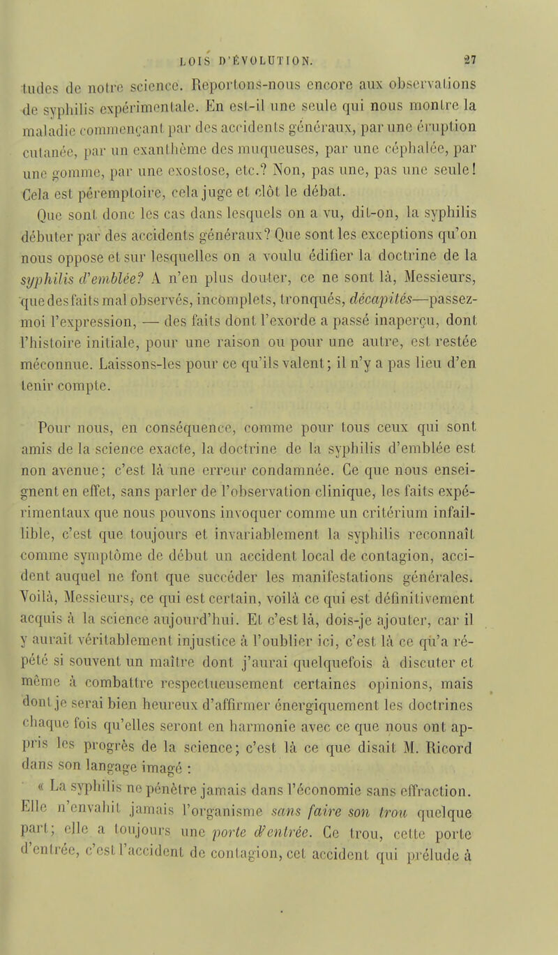 tildes de notre science. ReporLons-nous encore aux observations de syphilis expérimentale. En esl-il une seule qui nous montre la maladie commençant par des accidents généraux, par une éruption cutanée, par un exanthème des muqueuses, par une céphalée, par une o-omme, par une exostose, etc.? Non, pas une, pas une seule! Cela est péremptoire, cela juge et clôt le débat. Que sont donc les cas dans lesquels on a vu, dit-on, la syphilis débuter par des accidents généraux? Que sont les exceptions qu'on nous oppose et sur lesquelles on a voulu édifier la doctrine de la syphilis cVemblée? A n'en plus douter, ce ne sont là. Messieurs, que desfaits mal observés, incomplets, tronqués, décapités—passez- moi l'expression, — des faits dont l'exorde a passé inaperçu, dont l'histoire initiale, pour une raison ou pour une autre, est restée méconnue. Laissons-les pour ce qu'ils valent; il n'y a pas lieu d'en tenir compte. Pour nous, en conséquence, comme pour tous ceux qui sont amis de la science exacte, la doctrine de la syphilis d'emblée est non avenue ; c'est Là une erreur condamnée. Ce que nous ensei- gnent en effet, sans parler de l'observation clinique, les faits expé- rimentaux que nous pouvons invoquer comme un critérium infail- lible, c'est que toujours et invariablement la syphilis reconnaît comme symptôme de début un accident local de contagion, acci- dent auquel ne font que succéder les manifestations générales. Yoilà, Messieurs, ce qui est certain, voilà ce qui est définitivement acquis à la science aujourd'hui. Et c'est là, dois-je ajouter, car il y aurait véritablement injustice à l'oublier ici, c'est là ce qii'a ré- pété si souvent un maître dont j'aurai quelquefois à discuter et môme à combattre respectueusement certaines opinions, mais dont je serai bien heureux d'affirmer énergiquement les doctrines chaque fois qu'elles seront en harmonie avec ce que nous ont ap- pris les progrès de la science; c'est là ce que disait M. Ricord dans son langage imaee • « La syphilis no pénètre jamais dans l'économie sans effraction. Elle n'envahit jamais l'organisme sans faire son trou quelque part; elle a toujours une porte dfentrée. Ce trou, cette porte d'entrée, c'est l'accident de conl,agion, cet accident qui prélude à