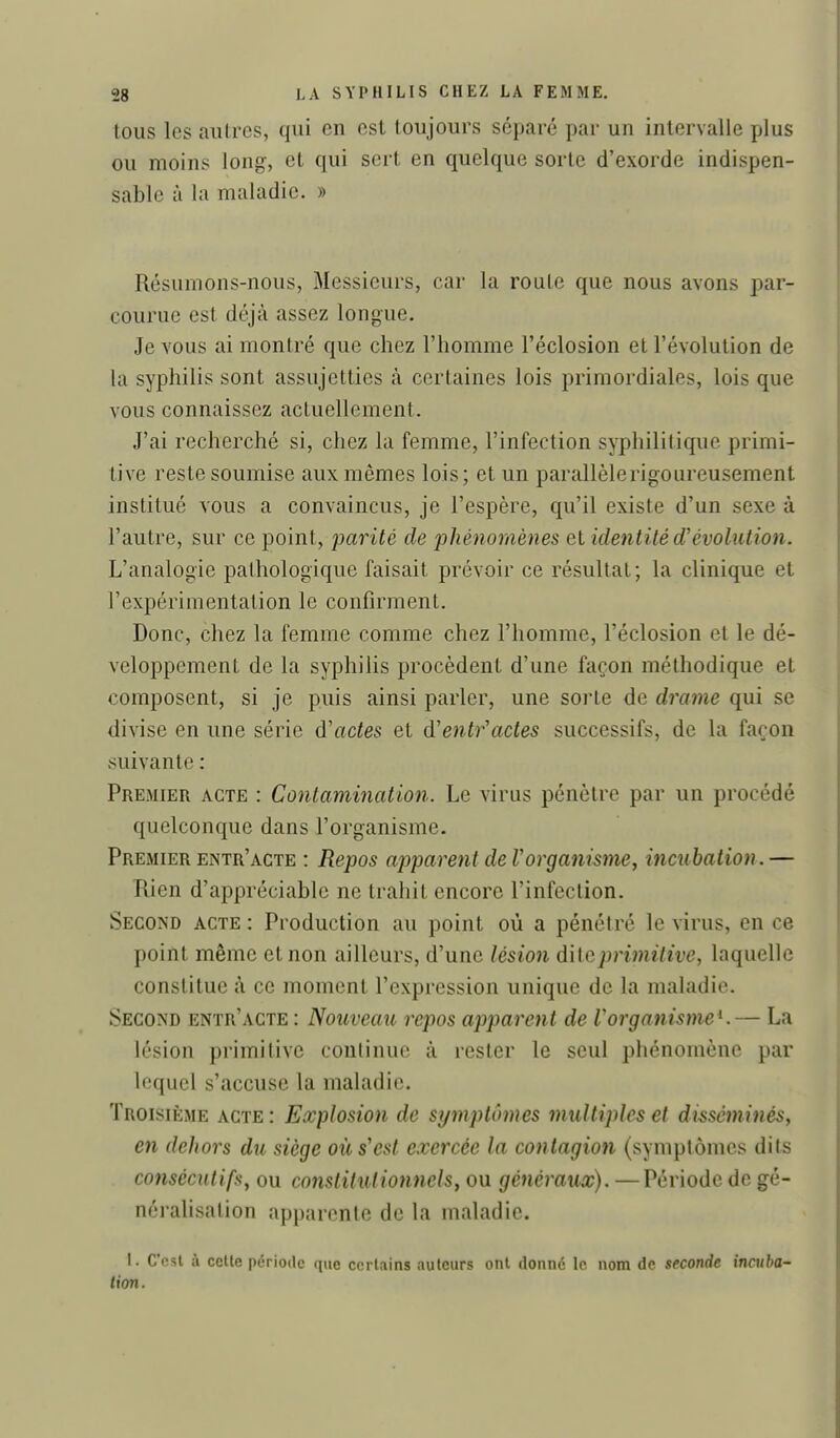 tous les aulrcs, qui en est toujours séparé par un intervalle plus ou moins long, et qui sert en quelque sorte d'exorde indispen- sable à la maladie. » Résumons-nous, Messieurs, car la route que nous avons par- courue est déjà assez longue. Je vous ai montré que chez l'homme l'éclosion et l'évolution de la syphilis sont assujetties à certaines lois primordiales, lois que vous connaissez actuellement. J'ai recherché si, chez la femme, l'infection syphilitique primi- tive reste soumise aux mêmes lois; et un parallèle rigoureusement institué vous a convaincus, je l'espère, qu'il existe d'un sexe à l'autre, sur ce point, parité de 'phénomènes et identilé d'évolution. L'analogie pathologique faisait prévoir ce résultat; la clinique et l'expérimentation le confirment. Donc, chez la femme comme chez l'homme, l'éclosion et le dé- veloppement de la syphilis procèdent d'une façon méthodique et composent, si je puis ainsi parler, une sorte de drame qui se divise en une série d'actes et entf actes successifs, de la façon suivante : Premier acte : Contamination. Le virus pénètre par un procédé quelconque dans l'organisme. Premier entr'acte : Repos aptparent de Vorganisme, incubation.— Rien d'appréciable ne trahit encore l'infection. Second acte : Production au point où a pénétré le virus, en ce point même et non ailleurs, d'une lésion àïicprimitive, laquelle constitue à ce moment l'expression unique de la maladie. Second entr'acte : Nouveau repos apparent de Vorganisme^. — La lésion primitive continue à rester le seul phénomène par lequel s'accuse la maladie. Troisième acte: Explosion de symptômes multiples et disséminés, en dehors du siège oii s'est exercée la contagion (symplônies dils consécutifs, ou constitutionnels, ou généraux). — Période de gé- néralisation apparente de la maladie. I. C'csl à celle période que certains auteurs ont donne le nom de seconde incuba- tion.