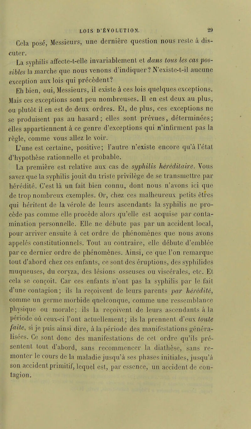 Cela posé, Messieurs, une dernière question nous reste à dis- cuter. La syphilis affecte-t-elle invariablement et dans tous les cas pos- sibles la marche que nous venons d'indiquer? N'existe-t-il aucune exception aux lois qui précèdent? Eh bien, oui, Messieurs, il existe à ces lois quelques exceptions. Mais ces exceptions sont peu nombreuses. Il en est deux au plus, ou plutôt il en est de deux ordres. Et, de plus, ces exceptions ne se produisent pas au hasard; elles sont prévues, déterminées; elles appartiennent à ce genre d'exceptions qui n'infirment pas la règle, comme vous allez le voir. L'une est certaine, positive; l'autre n'existe encore qu'à l'état d'hypothèse rationnelle et probable. La première est relative aux cas de syphilis héréditaire. Vous savez que la syphilis jouit du triste privilège de se transmettre par hérédité. C'est là un fait bien connu, dont nous n'avons ici que de trop nombreux exemples. Or, chez ces malheureux petits êtres qui héritent de la vérole de leurs ascendants la syphilis ne pro- cède pas comme elle procède alors qu'elle est acquise par conta- mination personnelle. Elle ne débute pas par un accident local, pour arriver ensuite à cet ordre de phénomènes que nous avons appelés constitutionnels. Tout au contraire, elle débute d'emblée par ce dernier ordre de phénomènes. Ainsi, ce que l'on remarque tout d'abord chez ces enfants, ce sont des éruptions, des syphilides muqueuses, du coryza, des lésions osseuses ou viscérales, etc. Et cela se conçoit. Car ces enfants n'ont pas la syphilis par le fait d'une contagion; ils la reçoivent de leurs parents par hérédité, comme un germe morbide quelconque, comme une ressemblance physique ou morale; ils la reçoivent de leurs ascendants à la période où ceux-ci l'ont actuellement; ils la prennent d'eux toute faite, si je puis ainsi dire, à la période des manifestations généra- lisées. Ce sont donc des manifestations de cet ordre qu'ils pré- sentent tout d'abord, sans recommencer la diathèse, sans re- monter le cours de la maladie jusqu'à ses phases initiales, jusqu'à son accident primitif, lequel est, par essence, un accident de con- tagion.