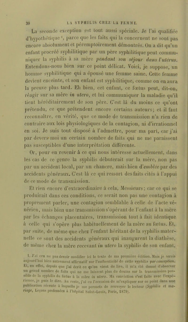 La seconde exccplion est tout aussi spéciale. Je l'ai qualifiée d'hypothétique \ parce que les faits qui la concernent ne sont pas encore ahsolument et péremptoirement démontrés. On a dit qu'un enfant procréé syphilitique par un père syphilitique peut commu- niquer la syphilis à sa mère pendant son séjour dans Vulérus. Entendons-nous bien sur ce point délicat. Voici, je suppose, un homme syphilitique qui a épousé une femme saine. Cette femme devient enceinte, et son enfant est syphilitique, comme on en aura la preuve plus tard. Eh bien, cet enfant, ce fœtus peut, dit-on, réagir sur sa mère in utero, et lui communiquer la maladie qu'il tient héréditairement de son père. C'est là du moins ce qu'ont prétendu, ce que prétendent encore certains auteurs; et il faut reconnaître, en vérité, que ce mode de transmission n'a rien de contraire aux lois physiologiques de la contagion, ni d'irrationnel en soi. Je suis tout disposé à l'admettre, pour ma part, car j'ai par devers- moi un certain nombre de faits qui ne me paraissent pas susceptibles d'une interprétation différente. Or, pour en revenir à ce qui nous intéresse actuellement, dans les cas de ce genre la syphilis débuterait sur la mère, non pas par un accident local, par un chancre, mais bien d'emblée par des accidents généraux. C'est là ce qui ressort des faits cités à l'appui de ce mode de transmission. Et rien encore d'extraordinaire à cela. Messieurs; car ce qui se produirait dans ces conditions, ce serait non pas une contagion à proprement parler, une contagion semblable à celle de l'acte vé- nérien, mais bien une transmission s'opéranl de l'enfant à la mère par les échanges placentaires, transmission tout à fait identique à celle qui s'opère plus habituellement de la mère au fœtus. Et, par suite, de môme que chez l'enfant héritant de la syphilis mater- nelle ce sont des accidents généraux qui inaugurent la diathèse, de même chez la mère recevant in utero la syphilis de son enfant, I. J'.ii cru no pas devoir iiiodincr ici le texte de ma première édition. Mais je serais aiijininriiiii l)ioii anlreinent affinnalif sur l'auHu-nlicitô de cette syphilis par courcfUion. Ll, en elFcl, depuis que j'ai écrit ce qu'on vient de lire, il m'a clé donne d'observer un grand nombre de faits i|ni ne me laissent plus de doutes sur la transmission pos- sible de la syphilis du fœius i\ \n mère in ulero. Ma conviction s'est faite avec l'expé- rience, je puis le dire. Au reste, j'ai eu roccasion de m'expliqucr sur ce point dans une publication récente à la<|uelle je me permets de renvoyer le lecteur {Syphilis et ma- riage, Leçons professées à l'hôpital Saint-Louis, Paris, 1879).