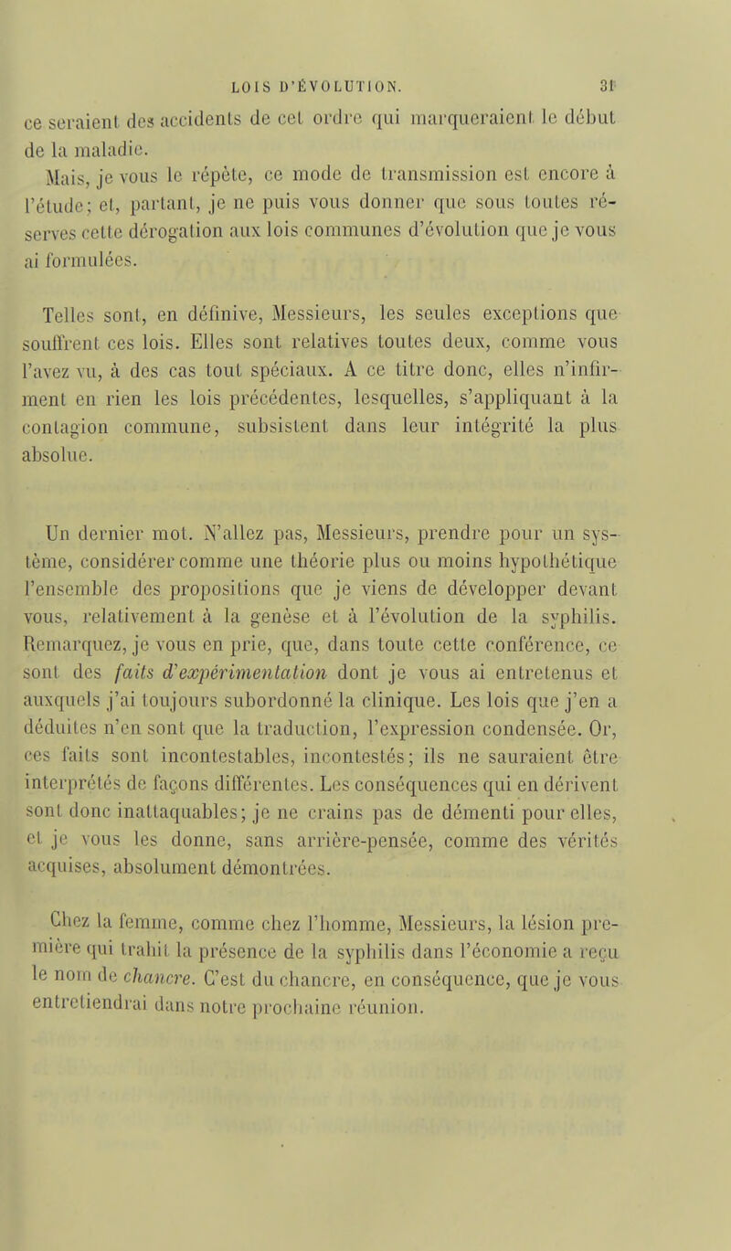 ce seraient des accidenls de cet ordre qui marqueraient le début de la maladie. Mais, je vous le répète, ce mode de transmission est encore à l'étude; et, partant, je ne puis vous donner que sous toutes ré- serves cette dérogation aux lois communes d'évolution que je vous ai formulées. Telles sont, en défmive, Messieurs, les seules exceptions que souffrent ces lois. Elles sont relatives toutes deux, comme vous l'avez vu, à des cas tout spéciaux. A ce titre donc, elles n'infir- ment en rien les lois précédentes, lesquelles, s'appliquant à la contagion commune, subsistent dans leur intégrité la plus absolue. Un dernier mot. N'allez pas. Messieurs, prendre pour un sys- tème, considérer comme une théorie plus ou moins hypothétique l'ensemble des propositions que je viens de développer devant vous, relativement à la genèse et à l'évolution de la syphilis. Remarquez, je vous en prie, que, dans toute cette conférence, ce sont des faits d'expérimentation dont je vous ai entretenus et auxquels j'ai toujours subordonné la clinique. Les lois que j'en a déduites n'en sont que la traduction, l'expression condensée. Or, ces faits sont incontestables, incontestés; ils ne sauraient être interprétés de façons différentes. Les conséquences qui en dérivent sont donc inattaquables; je ne crains pas de démenti pour elles, et je vous les donne, sans arrière-pensée, comme des vérités acquises, absolument démontrées. Chez la femme, comme chez l'homme. Messieurs, la lésion pre- mière qui trahit la présence de la syphilis dans l'économie a reçu le norn de chancre. C'est du chancre, en conséquence, que je vous entretiendrai dans notre prochaine réunion.