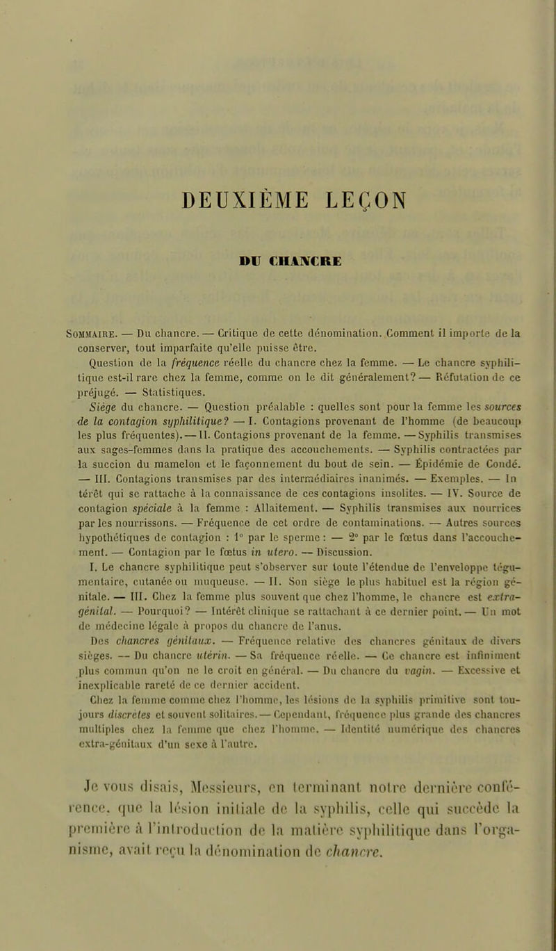DEUXIÈME LEÇON DC CHA]¥CRE Sommaire. — Du chancre. — Critique de cette dénominatiou. Comment 11 importe de la conserver, tout imparfaite qu'elle puisse être. Question de la fréquence réelle du chancre chez la femme. — Le chancre syphili- tique est-il rare chez la femme, comme on le dit généralement?— Réfutation de ce préjugé. — Statistiques. Siège du chancre. — Question préalable : quelles sont pour la femme les sources de la contagion syphilitique? —I. Contagions provenant de l'homme (de beaucoup les plus fréquentes).—11. Contagions provenant de la femme. —Syphilis transmises aux sages-femmes dans la pratique des accouchements. — Syphilis contractées par la succion du mamelon et le façonnement du bout de sein. — Épidémie de Condé. — 111. Contagions transmises par des intermédiaires inanimés. —Exemples. — In térèt qui se rattache à la connaissance de ces contagions insolites. — IV. Source de contagion spéciale à la femme : Allaitement. — Syphilis transmises aux nourrices par les nourrissons. —Fréquence de cet ordre de contaminations. — Autres sources hypothétiques de contagion : 1° par le sperme : — 2° par le fœtus dans l'accouche- menf. — Contagion par le fœtus in utero. — Discussion. I. Le chancre syphilitique peut s'observer sur toute l'étendue de l'enveloppe tégu- mentaire, cutanée ou muqueuse. — II. Son siège le plus habituel est la région gé- nitale.— III. Chez la femme plus souvent que chez l'homme, le chancre est extra- génital. — Pourquoi? — Intérêt clinique se rattachant à ce dernier point.— Un mot de médecine légale à propos du chancre de l'anus. Des cliancres génitaux. — Fréquence relative des ciiancros génitaux de divers sièges. — Du chancre utérin. —Sa fréquence réelle. — Ce chancre est infuiiment plus commun qu'on ne le croit en général. — Du ciiancro du vagin. — Excessive et jnexplicai)le rareté de ce d(>rnior accident. Ciiez la femme connue ciipz 1 homme, les lésions do la syphilis primilive sont tou- jours discrètes et souvent solitaires. — Cependant, fréquence plus grande des chancres multiples chez la femme que chez l'homme. — Identité numérique des chancres extra-génitaux d'un sexe :\ l'autre. Je VOUS (li.^ais, Messieurs, eu leruiinanl uoire dernière conle- renec. que la lésion iniliale de la syphilis, celle qui succède la première à l'inlroduclion de la malière syphilitique dans l'orga- nisme, avait reçu la dénomination de chancre.