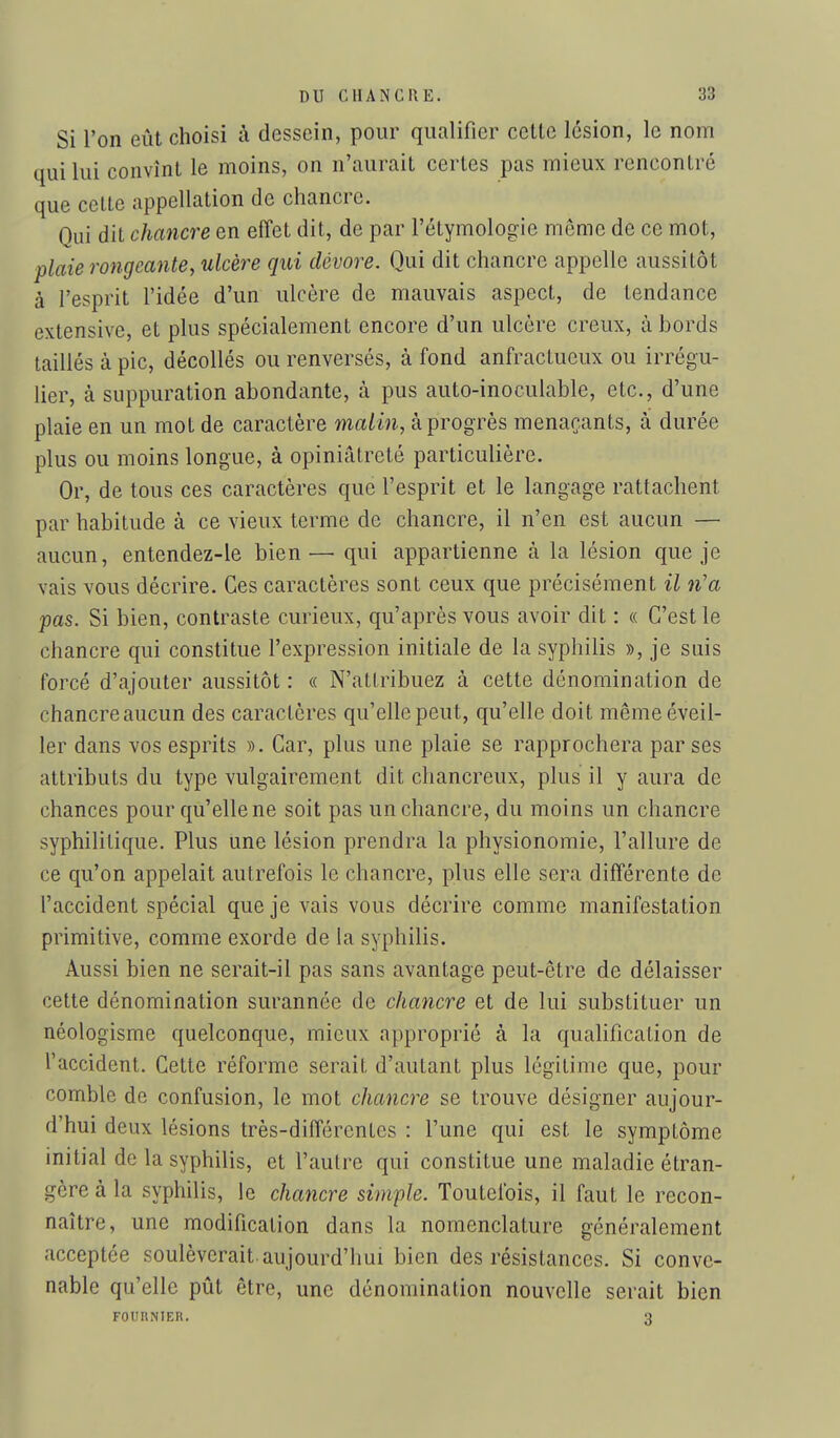 Si l'on eût choisi à dessein, pour qualifier cette lésion, le nom qui lui convînt le moins, on n'aurait certes pas mieux rencontré que cette appellation de chancre. Qui dit chancre en effet dit, de par l'étymologie même de ce mot, plaie rongeante, ulcère qui dévore. Qui dit chancre appelle aussitôt à l'esprit l'idée d'un ulcère de mauvais aspect, de tendance extensive, et plus spécialement encore d'un ulcère creux, à bords taillés à pic, décollés ou renversés, à fond anfractucux ou irrégu- lier, à suppuration abondante, à pus auto-inoculable, etc., d'une plaie en un mot de caractère waiin, à progrès menaçants, à durée plus ou moins longue, à opiniâtreté particulière. Or, de tous ces caractères que l'esprit et le langage rattachent par habitude à ce vieux terme de chancre, il n'en est aucun — aucun, entendez-le bien — qui appartienne à la lésion que je vais vous décrire. Ces caractères sont ceux que précisément il n'a pas. Si bien, contraste curieux, qu'après vous avoir dit : « C'est le chancre qui constitue l'expression initiale de la syphilis », je suis forcé d'ajouter aussitôt : « N'attribuez à cette dénomination de chancre aucun des caractères qu'elle peut, qu'elle doit même éveil- ler dans vos esprits ». Car, plus une plaie se rapprochera par ses attributs du type vulgairement dit chancreux, plus il y aura de chances pour qu'elle ne soit pas un chancre, du moins un chancre syphilitique. Plus une lésion prendra la physionomie, l'allure de ce qu'on appelait autrefois le chancre, plus elle sera différente de l'accident spécial que je vais vous décrire comme manifestation primitive, comme exorde de la syphilis. Aussi bien ne serait-il pas sans avantage peut-être de délaisser cette dénomination surannée de chancre et de lui substituer un néologisme quelconque, mieux approprié à la qualification de l'accident. Cette réforme serait d'autant plus légitime que, pour comble de confusion, le mot chancre se trouve désigner aujour- d'hui deux lésions très-différentes : l'une qui est le symptôme initial de la syphilis, et l'autre qui constitue une maladie étran- gère à la syphilis, le chancre simple. Toutefois, il faut le recon- naître, une modification dans la nomenclature généralement acceptée soulèverait, aujourd'hui bien des résistances. Si conve- nable qu'elle pût être, une dénomination nouvelle serait bien FOUIiNIER. 3