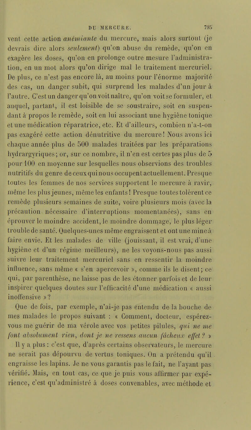 DU MKRCUKE. 79r> vent cette action anémianle du mercure, mais alors surtout (je devrais dire alors seulement) qu'on abuse du remède, qu'on en exagère les doses, qu'on en prolonge outre mesure l'administra- tion, en un mot alors qu'on dirige mal le traitement mercuriel. De plus, ce n'est pas encore là, au moins pour l'énorme majorité des cas, un danger subit, qui surprend les malades d'un jour à l'autre. C'est un danger qu'on voit naître, qu'on voit se formuler, et auquel, partant, il est loisible de se soustraire, soit en suspen- dant à propos le remède, soit en lui associant une hygiène tonique et une médication réparatrice, etc. Et d'ailleurs, combien n'a-t-on pas exagéré cette action dénutritive du mercure! Nous avons ici chaque année plus de 500 malades traitées par les préparations hydrargyriques; or, sur ce nombre, il n'en est certes pas plus de 5 pour 100 en moyenne sur lesquelles nous observions des troubles nutritifs du genre de ceuxquinous occupent actuellement. Presque toutes les femmes de nos services supportent le mercure à ravir, même les plus jeunes, même les enfants ! Presque toutes tolèrent ce remède plusieurs semaines de suite, voire plusieurs mois (avec la précaution nécessaire d'interruptions momentanées), sans en éprouver le moindre accident, le moindre dommage, le plus léger trouble de santé. Quelques-unes même engraissent et ont une mine à faire envie. Et les malades de ville (jouissant, il est vrai, d'une hygiène et d'un régime meilleurs), ne les voyons-nous pas aussi suivre leur traitement mercuriel sans en ressentir la moindre influence, sans même « s'en apercevoir », comme ils le disent; ce qui, par parenthèse, ne laisse pas de les étonner parfois et de leur inspirer quelques doutes sur l'efficacité d'une médication « aussi inoffensive »? Que de fois, par exemple, n'ai-je pas entendu de la bouche de mes malades le propos suivant : « Comment, docteur, espérez- vous me guérir de ma vérole avec vos petites pilules, qui ne me font absolument rien, dont je ne ressens aucun fâcheux effet ? » Il y a plus : c'est que, d'après certains observateurs, le mercure ne serait pas dépourvu de vertus toniques. On a prétendu qu'il engraisse les lapins. Je ne vous garantis pas le fait, ne l'ayant pas vérifié. Mais, en tout cas, ce que je puis vous aflirmer par expé- rience, c'est qu'administré à doses convenables, avec méthode et
