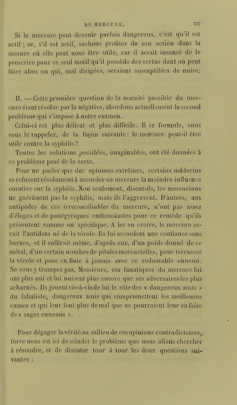Si le mercure peut devenir parfois dangereux, c'est qu'il est actif ; or, s'il est actif, sachons profiter de son action dans la mesure où elle peut nous être utile, car il serait insensé de le proscrire pour ce seul motif qu'il possède des vertus dont on peut faire abus ou qui, mal dirigées, seraient susceptibles de nuire. II, — Cette première question de la nocuité possible du mer- cure étant résolue parla négative, abordons actuellement le second problème qui s'impose à notre examen. Celui-ci est plus délicat et plus difficile. Il se formule, vous vous le rappelez, de la façon suivante: le mercure peut-il être utile contre la syphilis? Toutes les solutions possibles, imaginables, ont été données à ce problème posé de la sorte. Pour ne parler que des opinions extrêmes, certains médecins se refusent résolument à accorder au mercure la moindre influence curative sur la syphilis. Non seulement, disent-ils, les mercuriaux ne guérissent pas la syphilis, mais ils l'aggravent. D'autres, aux antipodes de ces irréconciliables du mercure, n'ont pas assez d'éloges et de panégyriques enthousiastes pour ce remède qu'ils présentent comme un spécifique. A les en croire, le mercure se- rait l'antidote né de la vérole. Ils lui accordent une confiance sans bornes, et il suffirait même, d'après eux, d'un poids donné de ce métal, d'un certain nombre de pilules raercurielles, pour terrasser la vérole et pour en finir à jamais avec ce redoutable ennemi. Ne vous y trompez pas. Messieurs, ces fanatiques du mercure lui ont plus nui et lui nuisent plus encore que ses adversaires les plus acharnés. Ils jouentvis-à-visde lui le rôle des « dangereux amis » du fabuliste, dangereux amis qui compromettent les meilleures causes et qui leur font plus de mal que ne pourraient leur en faire de « sages ennemis ». Pour dégager la vérité au milieu de ces opinions contradictoires, force nous est ici de scinder le problème que nous allons chercher à résoudre, et de discuter tour à tour les deux questions sui- vantes :