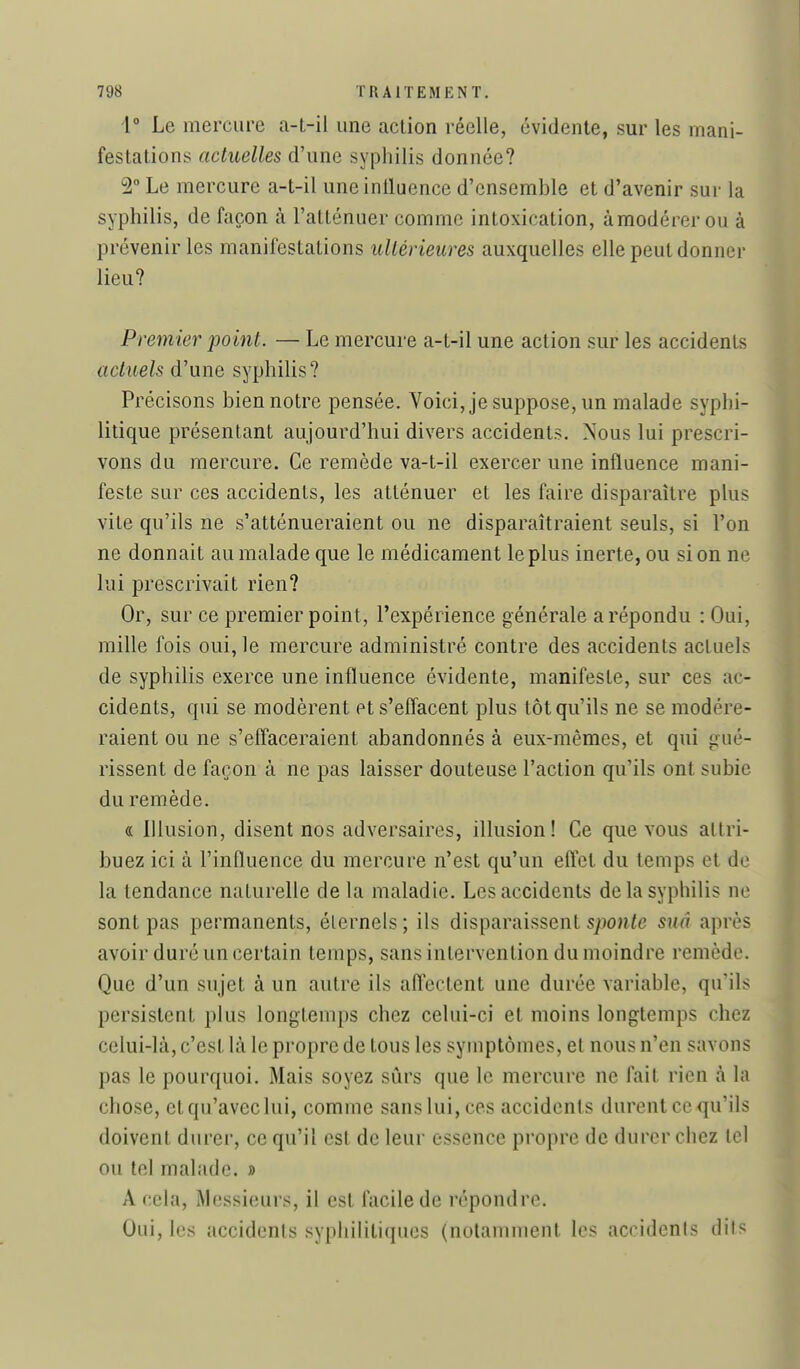 i Le mercure a-t-il une aclion réelle, évidente, sur les mani- festations actuelles d'une syphilis donnée? 2 Le mercure a-t-il uneintluence d'ensemble et d'avenir sur la syphilis, de façon à l'atténuer comme intoxication, àmodérer ou à prévenir les manifestations ultérieures auxquelles elle peut donner lieu? Premier point. — Le mercure a-t-il une action sur les accidents actuels d'une syphilis? Précisons bien notre pensée. Voici, je suppose, un malade syphi- litique présentant aujourd'hui divers accidents. Nous lui prescri- vons du mercure. Ce remède va-t-il exercer une influence mani- feste sur ces accidents, les atténuer et les faire disparaître plus vite qu'ils ne s'atténueraient ou ne disparaîtraient seuls, si l'on ne donnait au malade que le médicament le plus inerte, ou si on ne lui prescrivait rien? Or, sur ce premier point, l'expérience générale a répondu : Oui, mille fois oui, le mercure administré contre des accidents actuels de syphilis exerce une influence évidente, manifeste, sur ces ac- cidents, qui se modèrent et s'effacent plus tôt qu'ils ne se modére- raient ou ne s'effaceraient abandonnés à eux-mêmes, et qui gué- rissent de façon à ne pas laisser douteuse l'action qu'ils ont subie du remède. « Illusion, disent nos adversaires, illusion! Ce que vous attri- buez ici à l'influence du mercure n'est qu'un eftct du temps et de la tendance naturelle de la maladie. Les accidents de la syphilis ne sont pas permanents, éternels ; ils disparaissent sponle suâ après avoir duré un certain temps, sans intervention du moindre remède. Que d'un sujet à un autre ils affectent une durée variable, qu'ils persistent plus longtemps chez celui-ci et moins longtemps chez celui-là, c'est là le propre de tous les symptômes, et nous n'en savons pas le pourquoi. Mais soyez sûrs que le mercure ne fait rien à la chose, et qu'avec lui, comme sans lui, ces accidents durent ce qu'ils doivent durer, ce qu'il est de leur essence propre de durer chez tel ou tel malade. » A cela. Messieurs, il est facile de répondre. Oui, les accidents syphilitiques (notamment les accidents dits