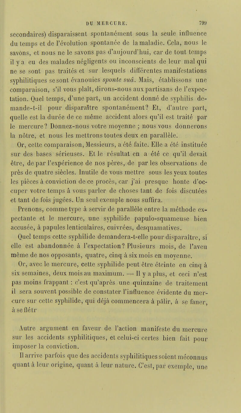 secondaires) disparaissent spontanément sous la seule influence du temps et de l'évolution spontanée de la maladie. Cela, nous le savons, et nous ne le savons pas d'aujourd'hui, car de tout temps il y a eu des malades négligents ou inconscients de leur mal qui ne se sont pas traités et sur lesquels diiïérentes manifestations syphilitiques se sont évanouies 5pow.ie swâ. Mais, établissons une comparaison, s'il vous plaît, dirons-nous aux partisans de l'expec- tation. Quel temps, d'une part, un accident donné de syphilis de- mande-t-il pour disparaître spontanément? Et, d'autre part, quelle est la durée de ce même accident alors qu'il est traité par le mercure? Donnez-nous votre moyenne ; nous vous donnerons la nôtre, et nous les mettrons toutes deux en parallèle. Or, cette comparaison. Messieurs, a été faite. Elle a été instituée sur des bases sérieuses. Et le résultat en a été ce qu'il devait être, de par l'expérience de nos pères, de parles observations de près de quatre siècles. Inutile de vous mettre sous les yeux toutes les pièces à conviction de ce procès, car j'ai presque honte d'oc- cuper votre temps à vous parler de choses tant de fois discutées et tant de fois jugées. Un seul exemple nous suffira. Prenons, comme type à servir de parallèle entre la méthode ex- pectante et le mercure, une syphilide papulo-squameuse bien accusée, à papules lenticulaires, cuivrées, desquamatives. Quel temps cette syphilide demandera-t-elle pour disparaître, si elle est abandonnée à l'expectation? Plusieurs mois, de l'aveu même de nos opposants, quatre, cinq à six mois en moyenne. Or, avec le mercure, cette syphilide peut être éteinte en cinq à six semaines, deux mois au maximum. — Il y a plus, et ceci n'est pas moins frappant : c'est qu'après une quinzaine de traitement il sera souvent possible de constater l'influence évidente du mer- cure sur cette syphilide, qui déjtà commencera à pâlir, à se faner, à se flé tr Autre argument en faveur de l'action manifeste du mercure sur les accidents syphilitiques, et celui-ci certes bien fait pour imposer la conviction. Il arrive parfois que des accidents syphilitiques soient méconnus quant à leur origine, quant à leur nature. C'est, par exemple, une