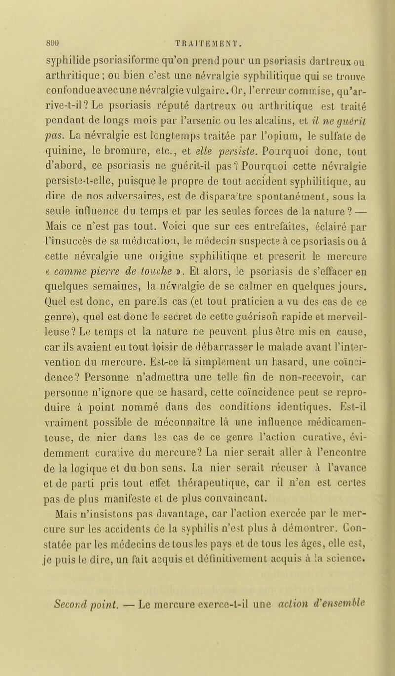 syphilide psoriasiforme qu'on prend pour un psoriasis darlreux ou arthritique; ou bien c'est une névralgie syphilitique qui se trouve confondueavecunenévralgie vulgaire. Or, l'erreur commise, qu'ar- rive-t-il?Le psoriasis réputé dartreux ou arthritique est traité pendant de longs mois par l'arsenic ou les alcalins, et il ne guérit pas. La névralgie est longtemps traitée par l'opium, le sulfate de quinine, le bromure, etc., et elie persiste. Pourquoi donc, tout d'abord, ce psoriasis ne guérit-il pas? Pourquoi cette névralgie persiste-t-elle, puisque le propre de tout accident syphilitique, au dire de nos adversaires, est de disparaître spontanément, sous la seule influence du temps et par les seules forces de la nature? — Mais ce n'est pas tout. Voici que sur ces entrefaites, éclairé par l'insuccès de sa médication, le médecin suspecte à ce psoriasis ou à cette névralgie une oiigine syphilitique et prescrit le mercure « comme pierre de touche ». Et alors, le psoriasis de s'effacer en quelques semaines, la névralgie de se calmer en quelques jours. Quel est donc, en pareils cas (et tout praticien a vu des cas de ce genre), quel est donc le secret de cette guérisoh rapide et merveil- leuse? Le temps et la nature ne peuvent plus être mis en cause, car ils avaient eu tout loisir de débarrasser le malade avant l'inter- vention du mercure. Est-ce là simplement un hasard, une coïnci- dence? Personne n'admettra une telle fin de non-recevoir, car personne n'ignore que ce hasard, celte coïncidence peut se repro- duire à point nommé dans des conditions identiques. Est-il vraiment possible de méconnaître là une influence médicamen- teuse, de nier dans les cas de ce genre l'action curative, évi- demment curative du mercure? La nier serait aller à rencontre de la logique et du bon sens. La nier serait récuser à l'avance et de parti pris tout etfet thérapeutique, car il n'en est certes pas de plus manifeste et de plus convaincant. Mais n'insistons pas davantage, car l'action exercée par le mer- cure sur les accidents de la syphilis n'est plus à démontrer. Con- statée parles médecins de tous les pays et de tous les âges, elle est, je puis le dire, un fait acquis et définitivement acquis à la science. Second point. — Le mercure cxerce-l-il une action d'ensemble