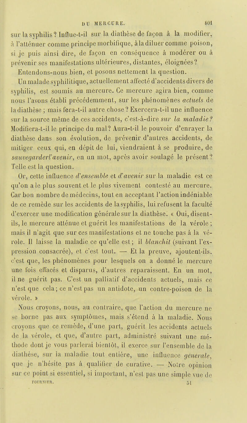 sur la syphilis? In n.Lie-t-il sur la dialhèse de lacon à la modifier, à l'alLénuer comme principe morbifique, à la diluer comme poison, si je puis ainsi dire, de façon en conséquence à modérer ou à prévenir ses manifestations ultérieures, distantes, éloignées? Entendons-nous bien, et posons nettement la question. Un malade syphilitique, actuellement affecté d'accidents divers de syphilis, est soumis au mercure. Ce mercure agira bien, comme nous l'avons étabh précédemment, sur les phénomènes actuels de ladiathèse ; mais fera-t-il autre chose? Exercera-t-ilune influence sur la source même de ces accidents, c'est-à-dire sur la maladie? Modifiera-t-il le principe du mal? Aura-t-il le pouvoir d'enrayer la dialhèse dans son évolution, de prévenir d'autres accidents, de mitiger ceux qui, en dépit de lui, viendraient à se produire, de sauvegarderVavenir, en un mot, après avoir soulagé le présent? Telle est la question. Or, cette influence d'ensemble et d'avenir sur la maladie est ce qu'on aie plus souvent et le plus vivement contesté au mercure. Carbon nombre de médecins, tout en acceptant l'action indéniable de ce remède sur les accidents de lasyphilis, lui refusent la faculté d'exercer une modification générale sur la diathèse. « Oui, disent- ils, le mercure atténue et guérit les manifestations de la vérole ; mais il n'agit que sur ces manifestations et ne touche pas à la vé- role. Il laisse la maladie ce qu'elle est; il blanchit (suivant l'ex- pression consacrée), et c'est tout. — Et la preuve, ajoutent-ils. c'est que, les phénomènes pour lesquels on a donné le mercure une fois elTacés et disparus, d'autres reparaissent. En un mot, il ne guérit pas. C'est un pallialif d'accidents actuels, mais ce n'est que cela; ce n'est pas un antidote, un contre-poison de la vérole. » iNous croyons, nous, au contraire, que l'action du mercure ne se borne pas aux symptômes, mais s'étend à la maladie. Nous croyons que ce remède, d'une part, guérit les accidents actuels de la vérole, et que, d'autre part, administré suivant une mé- thode dont je vous parlerai bienlôt, il exerce sur l'ensemble de la dialhèse, sur la maladie tout entière, une influence générale, que je n'hésite pas à qualifier de curative. — Noire opinion sur ce point si essentiel, si important, n'est pas une simple vue de FOURMER. 5[