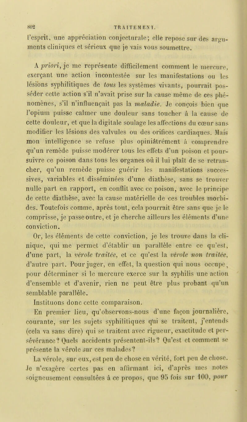 l'esprit, une appréciiiLion conjecturale; elle repose sur des armi- ments cliniques et sérieux que je vais vous soumettre. A priori, je me représente difficilement comment le mercure, exerçant une action incontestée sur les manifestations ou les lésions syphilitiques de tous les systèmes vivants, pourrait pos- séder cette action s'il n'avait prise sur la cause même de ces phé- nomènes, s'il n'influençait pas la maladie. Je conçois bien que l'opium puisse calmer une douleur sans toucher à la cause de cette douleur, et que la digitale soulage les affections du cœur sans modifier les lésions des valvules ou des orifices cardiaques. Mais mon intelligence se refuse plus opiniâtrément à comprendre qu'un remède puisse modérer tous les effets d'un poison et pour- suivre ce poison dans tous les organes où il lui plaît de se retran- cher, qu'un remède puisse guérir les manifestations succes- sives, variables et disséminées d'une diathèse, sans se trouver nulle part en rapport, en conflit avec ce poison, avec le principe de cette diathèse, avec la cause matérielle de ces troubles morbi- des. Toutefois comme, après tout, cela pourrait être sans que je le comprisse, je passe outre, et je cherche ailleurs les éléments d'une conviction. Or, les éléments de cette conviction, je les trouve dans la cli- nique, qui me permet d'établir un parallèle entre ce qu'esl, d'une part, la vérole traitée, et ce qu'est la vérole non traitée, d'autre pari. Pour juger, en effet, la question qui nous occupe, pour déterminer si le mercure exerce sur la syphilis une aclion d'ensemble et d'avenir, rien ne peut être plus probant qu'un semblable parallèle. Instituons donc cette comparaison. En premier lieu, qu'observons-nous d'une façon journalière, courante, sur les sujets syphilitiques q\ii se traitent, j'entends (cela va sans dire) qui se traitent avec rigueur, exactitude et per- sévérance? Quels accidents présentent-ils? Qu'est et comment se présente la vérole iur ces malades? La vérole, sur eux, est peu de chose en vérité, fort peu de chose. Je n'exagère certes pas en aflirmant ici, d'après mes notes soigneusement consultées à ce propos, que 95 fois sur 100, ponr