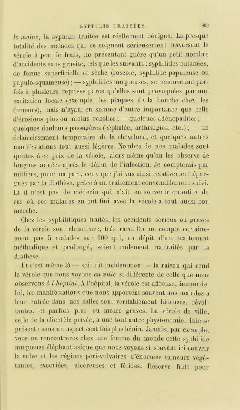 le moins, la syphilis traitée est réellement bénigne. La presque totalité des malades qui se soignent sérieusement travei-sent la vérole à peu de frais, ne présentant guère qu'un petit nombre d'accidents sans gmvité, tels que les suivants : syphilides cutanées, de forme superficielle et sèche (roséole, syphilide papuleuse ou papulo-squameuse) ;— syphilides muqueuses, se renouvelant par- fois à plusieurs reprises parce qu'elles sont provoquées par une excitation locale (exemple, les plaques de la bouche chez les fumeurs), mais n'ayant en somme d'autre importance que celle d'érosions plus ou moins rebelles ; — quelques adénopalhies; — quelques douleurs passagères (céphalée, artliralgies, etc.); — un éclaircissement temporaire de la chevelure, et quelques autres manifestations tout aussi légères. Nombre de nos malades sont quittes à ce prix de la vérole, alors même qu'on les observe de longues années après le début de l'infection. Je compterais par milliers, pour ma part, ceux que j'ai vus ainsi relativement épar- gnés par la diathèse, grâce à un traitement convenablement suivi. Et il n'est pas de médecin qui n'ait en souvenir quantité de cas où ses malades en ont fiai avec la vérole à tout aussi bon marché. Chez les syphilitiques traités, les accidents sérieux ou graves de la vérole sont chose rare, très rare. On ne compte certaine- ment pas 5 malades sur 100 qui, en dépit d'un traitement méthodique et prolongé, soient rudement maltraités par la diathèse. Et c'est môme là — soit dit incidemment— la rai«on qui rend la vérole que nous voyons en ville si différente de celle que nous observons à Vhôpital. A l'hôpital, la vérole est affreuse, immonde. Ici, les manifestations que nous apportent souvent nos malades à leur entrée dans nos salles sont véritablement hideuses, révol- tantes, et parfois plus ou moins graves. La vérole de ville, celle de la clientèle privée, a une tout autre physionomie. Elle se présente sous un aspect cent fois plus bénin. Jamais, par exemple, vous ne rencontrerez chez une femme du monde cette syphilide muqueuse éléphantiasique que nous voyons si souvent ici couvrir la vulve et les régions péri-vulvaires d'énormes tumeurs végé- tantes, excoriées, ulcéreuses et fétides. Réserve faite pour