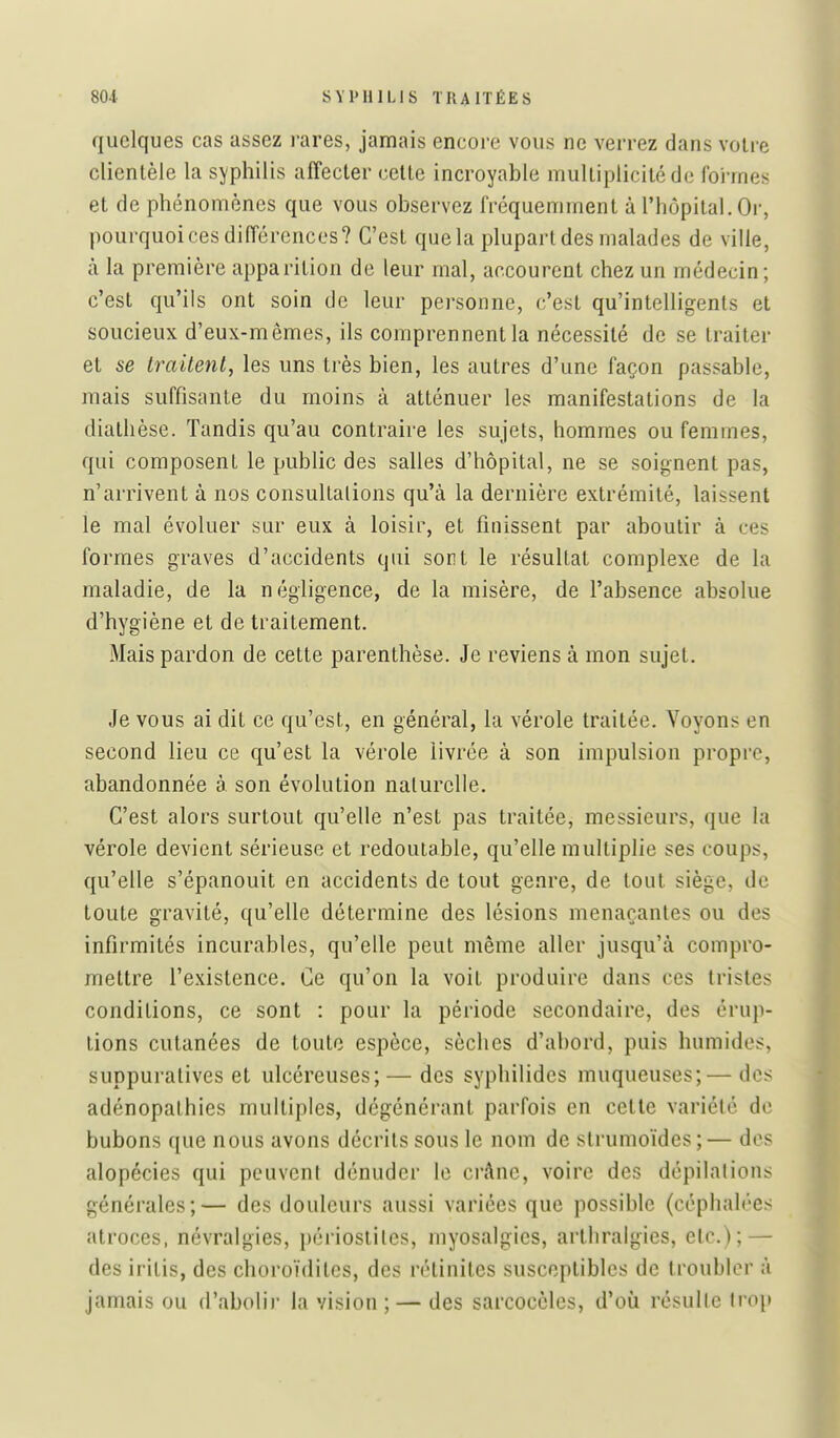 quelques cas assez rares, jamais encore vous ne verrez dans voire clientèle la syphilis affecter celte incroyable multiplicité de foi-rnes et de phénomènes que vous observez fréquemment à l'hôpital. Or, pourquoi ces différences? C'est que la plupart des malades de ville, à la première apparition de leur mal, accourent chez un médecin; c'est qu'ils ont soin de leur personne, c'est qu'intelligents et soucieux d'eux-mêmes, ils comprennent la nécessité de se traiter et se Iraitenl, les uns très bien, les autres d'une façon passable, mais suffisante du moins à atténuer les manifestations de la diathèse. Tandis qu'au contraire les sujets, hommes ou femmes, qui composent le public des salles d'hôpital, ne se soignent pas, n'arrivent à nos consullalions qu'à la dernière extrémité, laissent le mal évoluer sur eux à loisir, et finissent par aboutir à ces formes graves d'accidents qui sont le résultat complexe de la maladie, de la négligence, de la misère, de l'absence absolue d'hygiène et de traitement. Mais pardon de cette parenthèse. Je reviens à mon sujet. Je vous ai dit ce qu'est, en général, la vérole traitée. Voyons en second lieu ce qu'est la vérole livrée à son impulsion propre, abandonnée à son évolution naturelle. C'est alors surtout qu'elle n'est pas traitée, messieurs, que la vérole devient sérieuse et redoutable, qu'elle multiplie ses coups, qu'elle s'épanouit en accidents de tout genre, de tout siège, de toute gravité, qu'elle détermine des lésions menaçantes ou des infirmités incurables, qu'elle peut même aller jusqu'à compro- mettre l'existence. Ce qu'on la voit produire dans ces tristes conditions, ce sont : pour la période secondaire, des érup- tions cutanées de toute espèce, sèches d'abord, puis humides, suppuratives et ulcéreuses;—des syphilides muqueuses; — des adénopalhies multiples, dégénérant parfois en cette variété de bubons que nous avons décrits sous le nom de strumoïdes ; — des alopécies qui peuvent dénuder le crànc, voire des dépilalions générales;— des douleurs aussi variées que possible (céphalées atroces, névralgies, périoslites, myosalgies, arthralgies, etc.); — des iritis, des choroïdites, des rétiniles susceptibles de troubler à jamais ou d'abolir la vision ; — des sarcoccles, d'où résulle trop