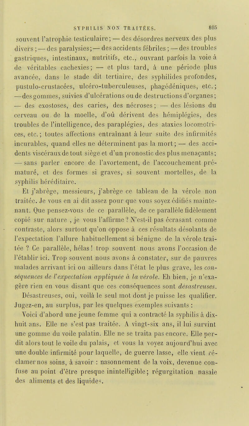 souvent l'alrophie tesliculaire; — des désordres nerveux des plus divers; — des paralysies;—des accidents fébriles; — des troubles gastriques, intestinaux, nutritifs, etc., ouvrant parfois la voie à de véritables cachexies; — et plus tard, à une période plus avancée, dans le stade dit tertiaire, des syphilides profondes, puslulo-crustacées, ulcéro-tuberculeuses, phagédéniques, etc. ; —des gommes, suivies d'ulcérations ou de destructions d'organes; — des exostoses, des caries, des nécroses; — des lésions du cerveau ou de la moelle, d'où dérivent des hémiplégies, des troubles de l'intelligence, des paraplégies, des ataxies locom.otri- ces, etc.; toutes affections entraînant à leur suite des infirmités incurables, quand elles ne déterminent pas la mort ; — des acci- dents viscéraux de tout siège et d'un pronostic des plus menaçants; — sans parler encore de l'avortement, de l'accouchement pré- maturé, et des formes si graves, si souvent mortelles, de la syphilis héréditaire. Et j'abrège, messieurs, j'abrège ce tableau de la vérole non traitée. Je vous en ai dit assez pour que vous soyez édifiés mainte- nant. Que pensez-vous de ce parallèle, de ce parallèle fidèlement copié sur nature , je vous l'affirme? N'est-il pas écrasant comme contraste, alors surtout qu'on oppose à ces résultats désolants de l'expectation l'allure habituellement si bénigne de la vérole trai- tée ? Ce parallèle, hélas! trop souvent nous avons l'occasion de l'établir ici. Trop souvent nous avons à constater, sur de pauvres malades arrivant ici ou ailleurs dans l'état le plus grave, les con- séquejîces de Vexpeclalion appliquée à la vérole. Eh bien, je n'exa- gère rien en vous disant que ces conséquences sont désastreuses. Désastreuses, oui, voilà le seul mot dont je puisse les qualifier. Jugez-en, au surplus, par les quelques exemples suivants : Voici d'abord une jeune femme qui a contracté la syphilis à dix- huit ans. Elle ne s'est pas traitée. A vingt-six ans, il lui survint une gomme du voile palatin. Elle ne se traita pas encore. Elle per- dit alors tout le voile du palais, et vous la voyez aujourd'hui avec une double infirmité pour laquelle, de guerre lasse, elle vient ré- clamer nos soins, à savoir : nasonnement de la voix, devenue con- fuse au point d'être presque inintelligible; régurgitation nasale des aliments et des liquide^.