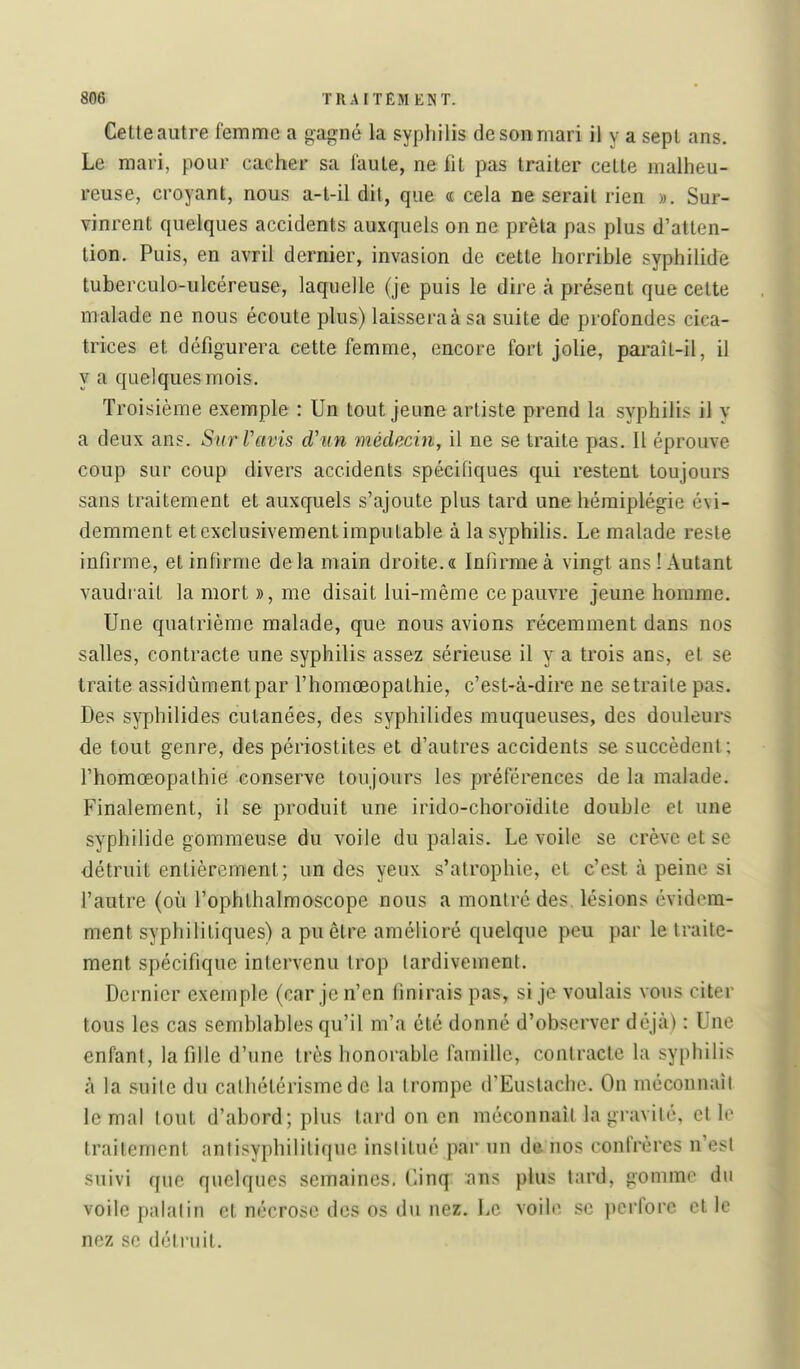 Cette autre femme a gagné k syphilis de son mari il y a sept ans. Le mari, pour cacher sa faute, ne fit pas traiter cette malheu- reuse, croyant, nous a-t-il dit, que « cela ne serait rien ». Sur- vinrent quelques accidents auxquels on ne prêta pas plus d'atten- tion. Puis, en avril dernier, invasion de cette horrible syphilide tuberculo-ulcéreuse, laquelle (je puis le dire à présent que cette malade ne nous écoute plus) laissera à sa suite de profondes cica- trices et défigurera cette femme, encore fort jolie, paraît-il, il y a quelques mois. Troisième exemple : Un tout jeune artiste prend la syphilis il y a deux ans. SurVavis d'un médecin, il ne se traite pas. Il éprouve coup sur coup divers accidents spécifiques qui restent toujours sans traitement et auxquels s'ajoute plus tard une hémiplégie évi- demment et exclusivement imputable à la syphilis. Le malade reste infirme, et infirme delà main droite.a Infirme à vingt ans! Autant vaudrait la mort », me disait lui-même ce pauvre jeune homme. Une quatrième malade, que nous avions récemment dans nos salles, contracte une syphilis assez sérieuse il y a trois ans, et se traite assidûment par l'homœopathie, c'est-à-dire ne se traite pas. Des syphilides cutanées, des syphilides muqueuses, des douleurs de tout genre, des périostites et d'autres accidents se succèdent ; l'homœopalhie conserve toujours les préférences de la malade. Finalement, il se produit une irido-choroïdite double et une syphilide gommeuse du voile du palais. Le voile se crève et se détruit entièrement; un des yeux s'atrophie, et c'est à peine si l'autre (où l'ophthalmoscope nous a montré des. lésions évidem- ment syphilitiques) a pu être amélioré quelque peu par le traite- ment spécifique intervenu trop tardivement. Dernier exemple (car je n'en finirais pas, si je voulais vous citer tous les cas semblables qu'il m'a été donné d'observer déjà) : Une enfant, la fille d'une très honorable famille, contracte la syphilis à la suite du calhétérisme de la trompe d'Eustachc. On mécounaîl le mal tout d'abord; plus tard on en méconnaît la gravité, elle traitement antisyphilitique inslitué par un de nos confrères n'est suivi que quelques semaines. Cinq- ans plus tard, gomme du voile palatin et nécrose des os du nez. Le voile se perfore et le nez se détruit.