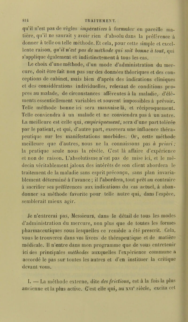 qu'il n'esl pas de règles impéralives à lormuler en pai-eille riia- lière, qu'il ne saurait y avoir rien d'absolu dans la préférence à donner à telle ou telle méthode. Et cela, pour cette simple et excel- lente raison, qu'il n'est pas de méthode qui soit bonne à tout, qui s'applique également et indistinctement à tous les cas. Le choix d'une méthode, d'un mode d'administration du mer- cure, doit être fait non pas sur des données théoriques et des con- ceptions de cabinet, mais bien d'après des indications cliniques et des considérations individuelles, relevant de conditions pro- pres au malade, de circonstances afférentes à la maladie, d'élé- ments essentiellement variables et souvent impossibles à prévoir. Telle méthode bonne ici sera mauvaise là, et réciproquement. Telle conviendra à un malade et ne conviendra pas à un autre. La meilleure est celle qui, empiriquement^ sera d'une part tolérée par le patient, et qui, d'autre part, exercera une influence théra- peutique sur les manifestations morbides. Or, cette méthode meilleure que d'autres, nous ne la connaissons pas à priori : la pratique seule nous la révèle. C'est là affaire d'expérience et non de raison. L'absolutisme n'est pas de mise ici, et le mé- decin véritablement jaloux des intérêts de son client abordera le traitement de la maladie sans esprit préconçu, sans plan invaria- blement déterminé à l'avance ; il l'abordera, tout prêt au contraire à sacrifier ses préférences aux indications du cas actuel, à aban- donner sa méthode favorite pour telle autre qui, dans Tespèce, semblerait mieux agir. Je n'entrerai pas. Messieurs, dans le détail de tous les modes d'administration du mercure, non plus que de toutes les formes- pharmaceutiques sous lesquelles ce remède a été prescrit. Cela, vous le trouverez dans vos livres de thérapeulique et de matière médicale. Il n'entre dans mon programme que de vous entretenir ici des principales méthodes auxquelles l'expérience commune a accordé le pas sur toutes les autres et d'en instituer la critique devant vous. I. — La méthode externe, dite des frictions, est à la l'ois la plus ancienne et la plus active. C'est elle qui, au xvi siècle, excita col