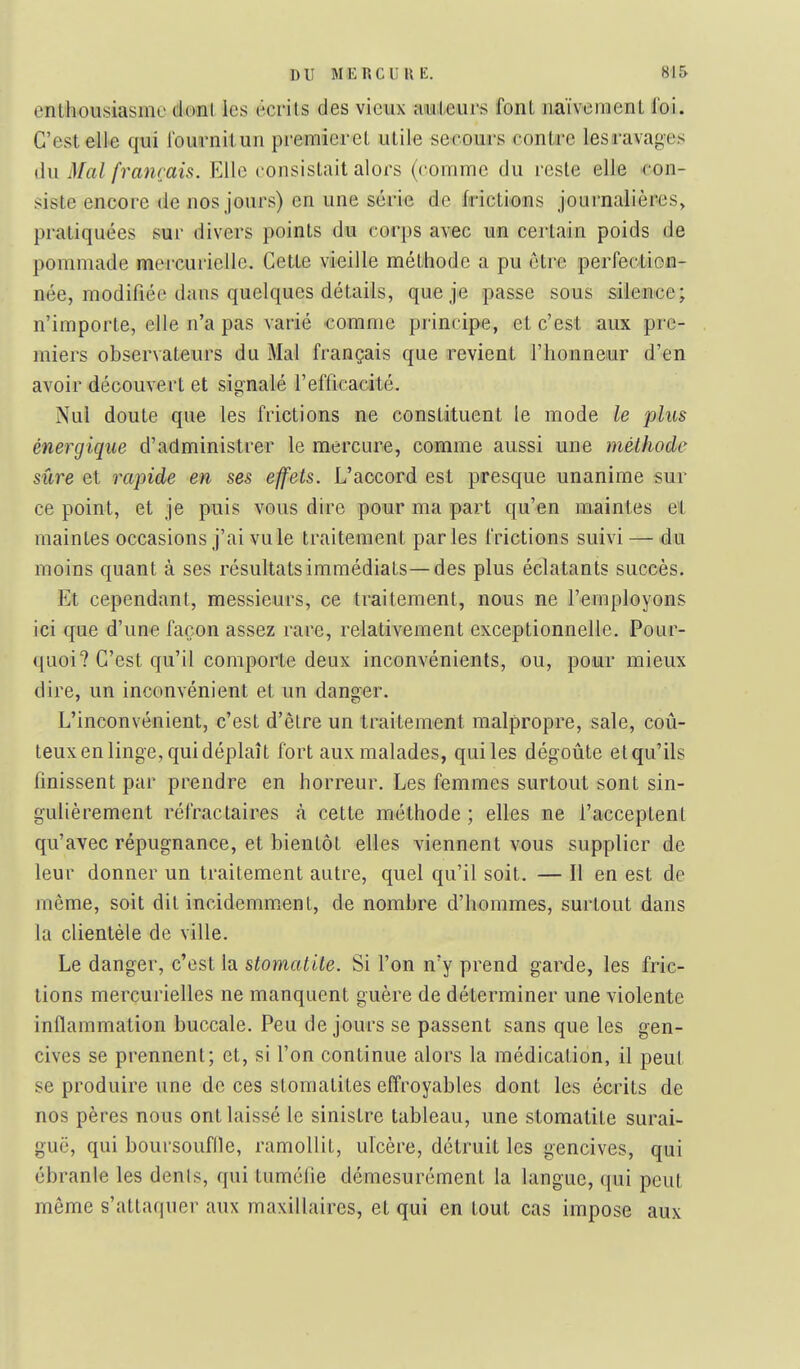 enthousiasme dont les écrits des vieux amleurs font naïvement foi. C'est elle qui fournitun pi-emieret utile secours contre les ravages du Mal français. Elle consistait alors (comme du reste elle con- siste encore de nos jours) en une série de frictions jouinalières, pratiquées sur divers points du corps avec un certain poids de pommade mercurielle. Cette vieille méthode a pu être perfection- née, modifiée dans quelques détails, que je passe sous silence; n'importe, elle n'a pas varié comme principe, et c'est aux pre- miers observateurs du Mal français que revient l'honneur d'en avoir découvert et signalé l'efficacité. Nul doute que les frictions ne constituent le mode le plus énergique d'administrer le mercure, comme aussi une méthode sûre et rapide en ses effets. L'accord est presque unanime sur ce point, et je puis vous dire pour ma part qu'en maintes et maintes occasions j'ai vu le traitement parles frictions suivi —du moins quant à ses résultats immédiats—des plus éclatants succès. Et cependant, messieurs, ce traitement, nous ne l'employons ici que d'une façon assez rare, relativement exceptionnelle. Pour- quoi? C'est qu'il comporte deux inconvénients, ou, poiur mieux dire, un inconvénient et un danger. L'inconvénient, c'est d'être un traitement malpropre, sale, coû- teux en linge, qui déplaît fort aux malades, qui les dégoûte et qu'ils finissent par prendre en horreur. Les femmes surtout sont sin- gulièrement réfractaires à cette méthode ; elles ne l'acceptent qu'avec répugnance, et bientôt elles viennent vous supplier de leur donner un traitement autre, quel qu'il soit. — 11 en est de même, soit dit incidemm.ent, de nombre d'hommes, surtout dans la clientèle de ville. Le danger, c'est la stomatite. Si l'on n'y prend garde, les fric- tions mercurielles ne manquent guère de déterminer une violente inflammation buccale. Peu de jours se passent sans que les gen- cives se prennent; et, si l'on continue alors la médication, il peut se produire une de ces stomatites effroyables dont les écrits de nos pères nous ont laissé le sinistre tableau, une stomatite surai- guë, qui boursouflle, ramollit, ulcère, détruit les gencives, qui ébranle les dénis, qui tuméfie démesurément la langue, qui peut même s'attaquer aux maxillaires, et qui en tout cas impose aux