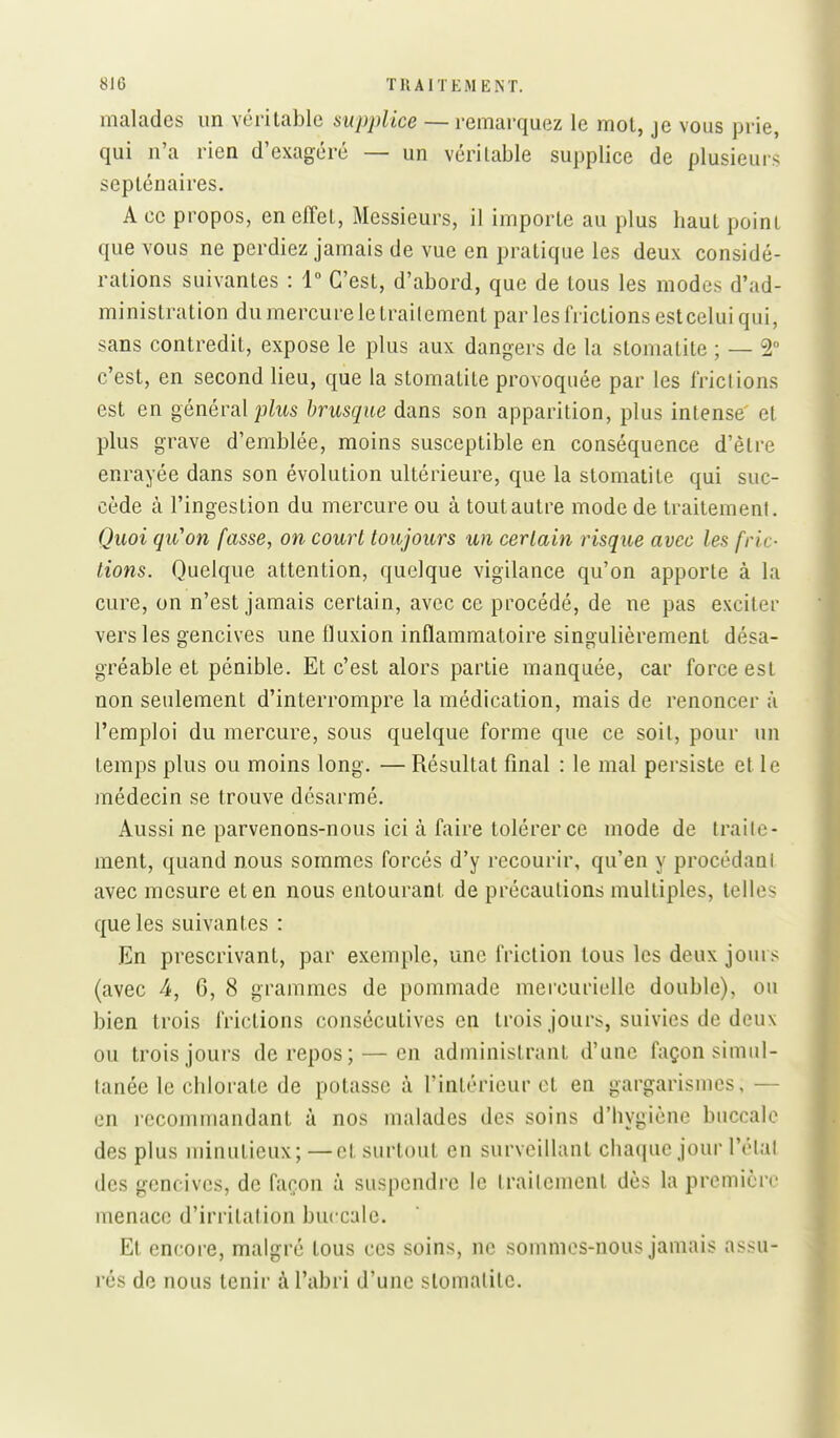 malades un véritable supplice — remarquez le mot, je vous prie, qui n'a rien d'exagéré — un véritable supplice de plusieurs septénaires. A ce propos, en effet. Messieurs, il importe au plus haut point que vous ne perdiez jamais de vue en pratique les deux considé- rations suivantes : 1° C'est, d'abord, que de tous les modes d'ad- ministration du mercure le trailement par les frictions estceluiqui, sans contredit, expose le plus aux dangers de la stomatite ; — 2 c'est, en second lieu, que la stomatite provoquée par les friclions est en général plus brusque dans son apparition, plus intense' et plus grave d'emblée, moins susceptible en conséquence d'être enrayée dans son évolution ultérieure, que la stomatite qui suc- cède à l'ingestion du mercure ou à tout autre mode de traitemenl. Quoi qu'on fasse, on court toujours un certain risque avec les fric- tions. Quelque attention, quelque vigilance qu'on apporte à la cure, on n'est jamais certain, avec ce procédé, de ne pas exciter vers les gencives une fluxion inflammatoire singulièrement désa- gréable et pénible. Et c'est alors partie manquée, car force est non seulement d'interrompre la médication, mais de renoncer à l'emploi du mercure, sous quelque forme que ce soit, pour un temps plus ou moins long. — Résultat final : le mal persiste et le médecin se trouve désarmé. Aussi ne parvenons-nous ici à faire tolérer ce mode de traile- ment, quand nous sommes forcés d'y recourir, qu'en y procédaul avec mesure et en nous entourant de précautions multiples, telles que les suivantes : En prescrivant, par exemple, une friction tous les deux jours (avec 4, 6, 8 grammes de pommade mercurielle double), ou bien trois frictions consécutives en trois jours, suivies de deux ou trois jours de repos; — en administrant d'une façon simul- tanée le chlorate de potasse à l'intérieur et en gargarismcs, — en recommandant à nos malades des soins d'hygiène buccale des plus minutieux; —et surtout en surveillant chaque jour l'élal des gencives, de façon à suspendre le traitement dès la première menace d'irritation buccale. Et encore, malgré tous ces soins, ne sommes-nous jamais assu- rés de nous tenir à l'abri d'une stomatite.