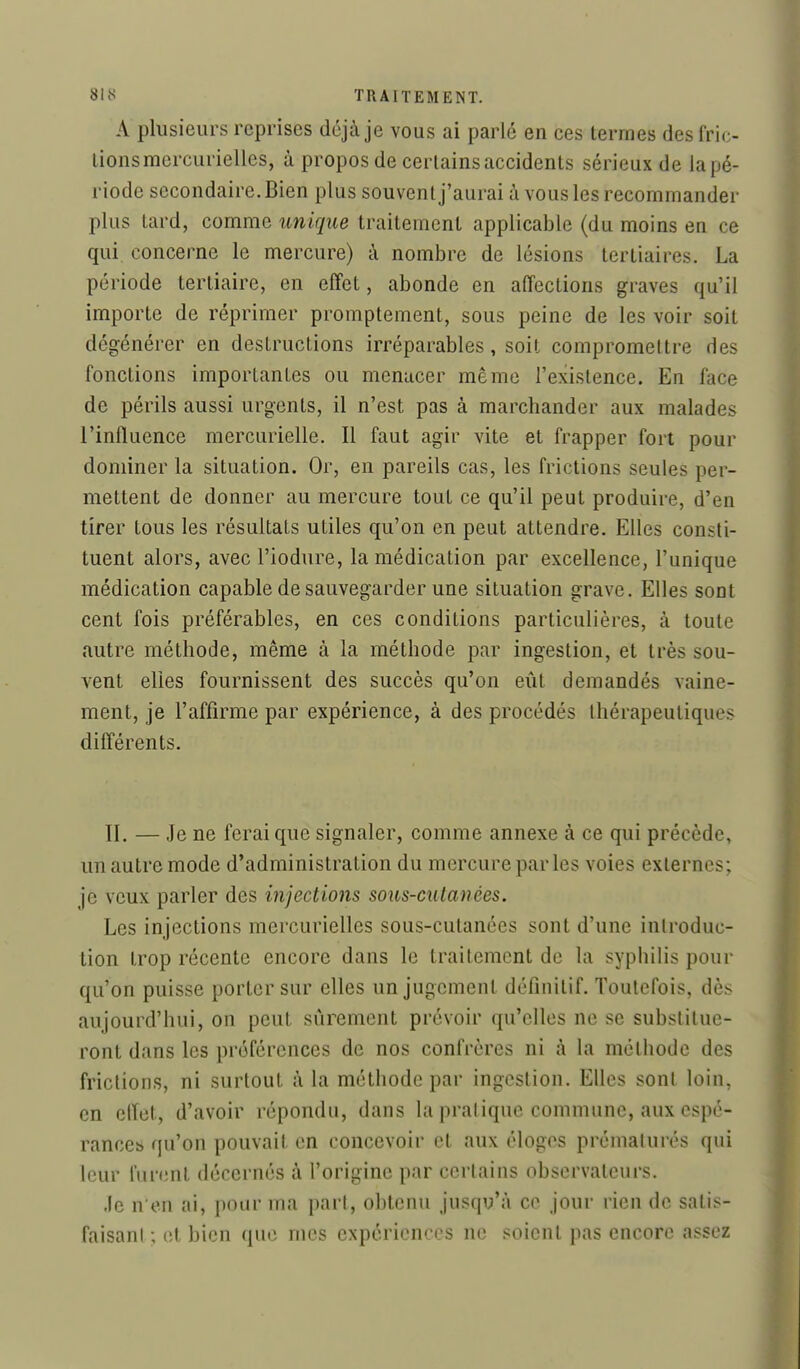 A plusieurs reprises déjà je vous ai parlé en ces termes des fric- lions mcrcurielles, à propos de certains accidents sérieux de la pé- riode secondaire. Bien plus souvent j'aurai à vous les recommander plus tard, comme unique traitement applicable (du moins en ce qui, concerne le mercure) à nombre de lésions tertiaires. La période tertiaire, en effet, abonde en affections graves qu'il importe de réprimer promptement, sous peine de les voir soit dégénérer en destructions irréparables, soit compromettre des fonctions importantes ou menacer même l'existence. En face de périls aussi urgents, il n'est pas à marchander aux malades l'influence mercurielle. Il faut agir vite et frapper fort pour dominer la situation. Or, en pareils cas, les frictions seules per- mettent de donner au mercure tout ce qu'il peut produire, d'en tirer tous les résultats utiles qu'on en peut attendre. Elles consti- tuent alors, avec l'iodure, la médication par excellence, l'unique médication capable de sauvegarder une situation grave. Elles sont cent fois préférables, en ces conditions particulières, à toute autre méthode, même à la méthode par ingestion, et très sou- vent elles fournissent des succès qu'on eût demandés vaine- ment, je l'affirme par expérience, à des procédés thérapeutiques différents. II. — Je ne ferai que signaler, comme annexe à ce qui précède, un autre mode d'administration du mercure par les voies externes; je veux parler des injections sous-cutanées. Les injections mcrcurielles sous-cutanées sont d'une inlroduc- tion trop récente encore dans le traitement de la syphilis pour qu'on puisse porter sur elles un jugement définitif. Toutefois, dès aujourd'hui, on peut sûrement prévoir qu'elles ne se substitue- ront dans les préférences de nos confrères ni à la méthode des frictions, ni surtout à la méthode par ingestion. Elles sont loin, en effet, d'avoir répondu, dans la pratique commune, aux espé- rances qu'on pouvait en concevoir et aux éloges prématurés qui leur furent décernés à l'origine par certains observateurs. .le n'en ai, pour ma pari, obtenu jusqu'à ce jour rien de satit;- faisanl ; et bien que mes expériences ne soient pas encore assez