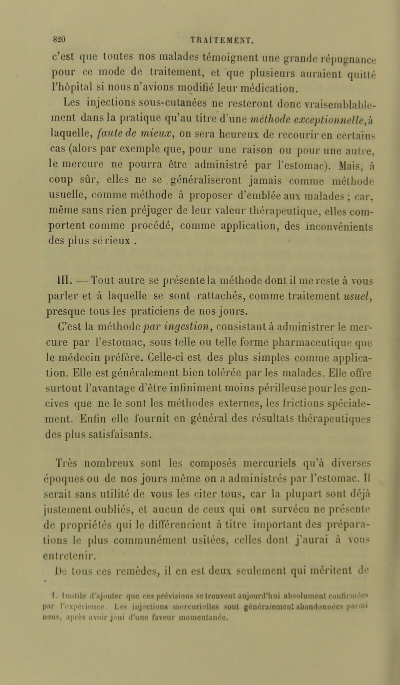 c'est que toutes nos malades témoignent une grande répugnance pour ce mode de traitement, et que plusieurs auraient quitté l'hôpital si nous n'avions modifié leur médication. Les injections sous-cutanées ne resteront donc vraisemblaljle- ment dans la pratique qu'au titre d^une méthode exceptionnelle,-k laquelle, faute de mieux, on sera heureux de recourir en certains cas (alors par exemple que, pour une raison ou pour une auli e, le mercure ne pourra être administré par l'estomac). Mais, à coup sûr, elles ne se .généraliseront jamais comme méthode usuelle, comme méthode à proposer d'emblée aux malades ; car, même sans rien préjuger de leur valeur thérapeutique, elles com- portent comme procédé, comme application, des inconvénients des plus sérieux . III. —Tout autre se présente la méthode dont il me reste à vous parler et à laquelle se sont rattachés, comme traitement usuel, presque tous les praticiens de nos jours. C'est la méthode j^a?' ingestion, consistant à administrer le mer- cure par l'estomac, sous telle ou telle forme pharmaceutique que le médecin préfère. Celle-ci est des plus simples comme applica- tion. Elle est généralement bien tolérée par les malades. Elle offre sui'tout l'avantage d'être infiniment moins périlleuse pour les gen- cives que ne le sont les méthodes externes, les frictions spéciale- ment. Enfin elle fournit en général des résultats thérapeutiques des plus satisfaisants. Très nombreux sont les composés mercuriels qu'à diverses époques ou de nos jours même on a administrés par l'estomac. Il serait sans utilité de vous les citer tous, car la plupart sont déjà justement oubliés, et aucun de ceux qui ont survécu ne présente de propriétés qui le différencient à litre important des prépara- tions le plus communément usitées, celles dont j'aurai à vous enti'ctenir. De tous ces remèdes, il en est deux seulement qui méritent de I. Inutile (l iijouler que ces prévisions se trouvenl aujourd'hui absolument conlînni'os par rcxporience. Les injections nKMTuritîlles sont généraiemenl abandonnées ]Mi ;iii nous, après avoir joui d'une faveur momenlancc.