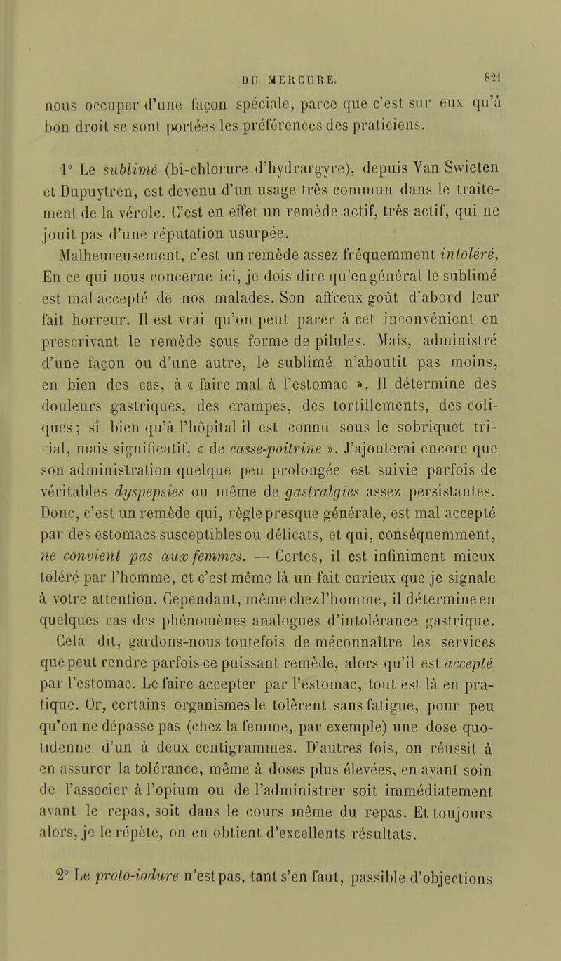 nous occuper d'une façon spéciale, parce que c'est sur eux qu'à bon droit se sont i>orlées les préférences des praticiens. 1 Le sublimé (bi-chlorure d'hydrargyre), depuis Van Swieten et Dupuytren, est devenu d'un usage très commun dans le traite- ment de la vérole. C'est en effet un remède actif, très actif, qui ne jouit pas d'une réputation usurpée. Malheureusement, c'est un remède assez fréquemment inloléré, En ce qui nous concerne ici, je dois dire qu'en général le sublimé est mal accepté de nos malades. Son affreux goût d'abord leur fait horreur. Il est vrai qu'on peut parer à cet inconvénient en prescrivant le remède sous forme de pilules. Mais, administré d'une façon ou d'une autre, le sublimé n'aboutit pas moins, en bien des cas, à « faire mal à l'estomac ». Il détermine des douleurs gastriques, des crampes, des tortillements, des coli- ques ; si bien qu'à l'hôpital il est connu sous le sobriquet tri- vial, mais signillcatif, « de casse-poitrine ». J'ajouterai encore que son administration quelque peu prolongée est suivie parfois de véritables dyspepsies ou même de gastralgies assez persistantes. Donc, c'est un remède qui, règle presque générale, est mal accepté par des estomacs susceptibles ou délicats, et qui, conséquemment, ne convient pas aux femmes. — Certes, il est infiniment mieux toléré par l'homme, et c'est même là un fait curieux que je signale à votre attention. Cependant, même chez l'homme, il détermine en quelques cas des phénomènes analogues d'intolérance gastrique. Cela dit, gardons-nous toutefois de méconnaître les services que peut rendre parfois ce puissant remède, alors qu'il est accepté par l'estomac. Le faire accepter par l'estomac, tout est là en pra- tique. Or, certains organismes le tolèrent sans fatigue, pour peu qu'on ne dépasse pas (chez la femme, par exemple) une dose quo- tidenne d'un à deux centigrammes. D'autres fois, on réussit à en assurer la tolérance, même à doses plus élevées, en ayani soin de l'associer à l'opium ou de l'administrer soit immédiatement avant le repas, soit dans le cours même du repas. Et toujours alors, je le répète, on en obtient d'excellents résultats. 2° Le proto-iodure n'est pas, tant s'en faut, passible d'objections