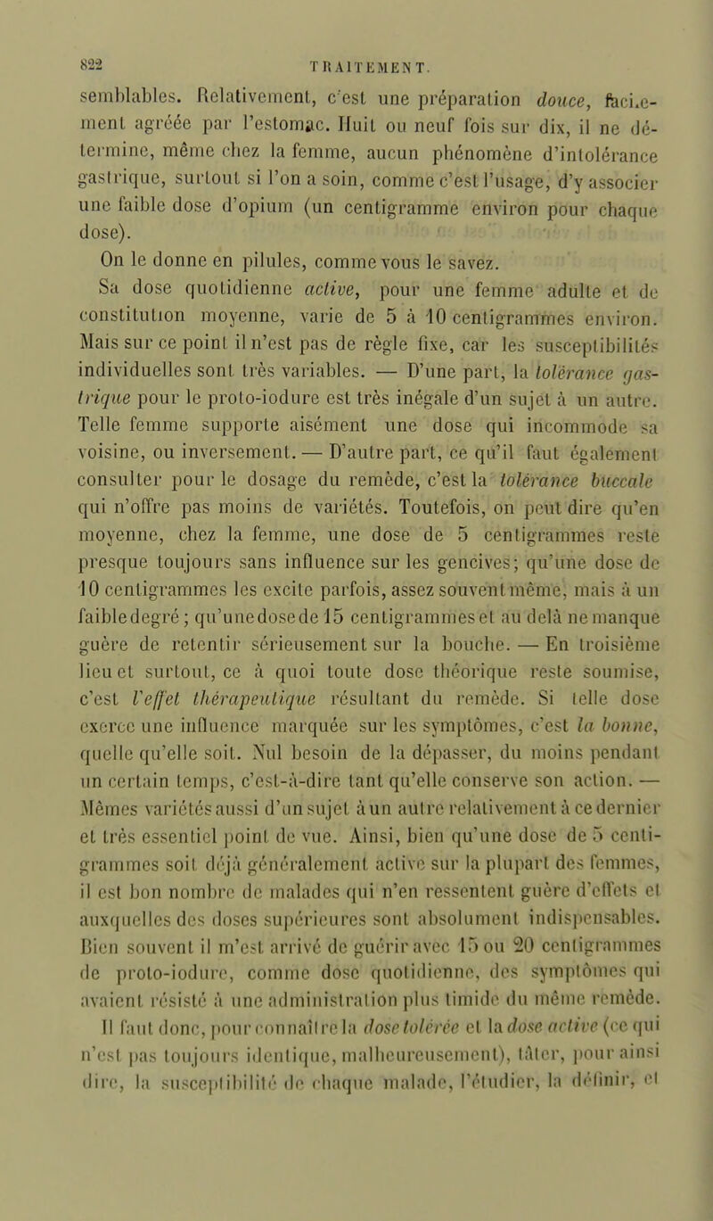 semblables. Relativement, c'est une préparation douce, feci.e- ment agréée par l'estomac. Huit ou neuf fois sur dix, il ne dé- termine, même chez la femme, aucun phénomène d'intolérance gasiriqiie, surtout si l'on a soin, comme c'est l'usage, d'y associer une faible dose d'opium (un centigramme environ pour chaque dose). On le donne en pilules, comme vous le savez. Sa dose quotidienne active, pour une femme adulte et de constitution moyenne, varie de 5 à 10 centigrammes environ. Mais sur ce point il n'est pas de règle fixe, car les susceptibilités individuelles sont très variables. — D'une part, la tolérance rjas- Iriqiie pour le proto-iodure est très inégale d'un sujet à un autre. Telle femme supporte aisément une dose qui incommode sa voisine, ou inversement, — D'autre part, ce qu'il faut également consulter pour le dosage du remède, c'est la tolérance buccale qui n'offre pas moins de variétés. Toutefois, on peut dire qu'en moyenne, chez la femme, une dose de 5 centigrammes reste presque toujours sans influence sur les gencives; qu'une dose de 10 centigrammes les excite parfois, assez souvent même, mais à un faibledegré ; qu'unedosede 15 centigrammes et au delà ne manque guère de retentir sérieusement sur la bouche. — En troisième lieu et surtout, ce à quoi toute dose théorique reste soumise, c'est Veffet thérapeutique résultant du remède. Si telle dose exerce une influence marquée sur les symptômes, c'est la bonne, quelle qu'elle soit. Nul besoin de la dépasser, du moins pendant un certain temps, c'est-à-dire tant qu'elle conserve son action. — Mêmes variétés aussi d'un sujet àun autre relativement à ce dernier et très essentiel point de vue. Ainsi, bien qu'une dose de 5 centi- grammes soit déjà généralement active sur la plupart des femmes, 11 est bon nombre de malades qui n'en ressentent guère d'effets et auxquelles des doses supérieures sont absolument indispensables. Bien souvent il m'est arrivé de guérir avec 15 ou 20 centigrammes de proto-iodure, comme dose quotidienne, des symptômes qui avaient résisté à une administration plus timide du même remède. Il faut donc, pour rnnnaîirela dose tolérée et lado.se active (ce qui n'est pas toujours identique, malheureusement), lAlcr, jtour ainsi dire, la .susceplibilité de chaque malade, l'étudier, la définir, cl