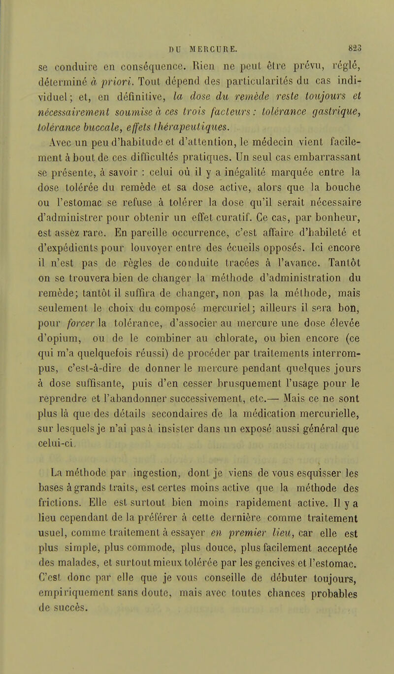 se conduire en conséquence. Rien ne peut être prévu, réglé, déterminé à 'priori. Tout dépend des particularités du cas indi- viduel; et, en définitive, la dose du remède reste toujours et nécessairement soumise à ces trois facteurs : tolérance gastrique, tolérance buccale, effets thérapeutiques. Avec un peu d'habitude et d'attention, le médecin vient facile- ment à bout de ces difficultés pratiques. Un seul cas embarrassant se présente, à savoir : celui où il y a inégalité marquée entre la dose tolérée du remède et sa dose active, alors que la bouche ou l'estomac se refuse à tolérer la dose qu'il serait nécessaire d'administrer pour obtenir un effet curatif. Ce cas, par bonheur, est assez rare. En pareille occurrence, c'est affaire d'habileté et d'expédients pour louvoyer entre des écueils opposés. Ici encore il n'est pas de règles de conduite tracées à l'avance. Tantôt on se trouvera bien de changer la méthode d'administration du remède; tantôt il suffira de changer, non pas la méthode, mais seulement le choix du composé mercuriel; ailleurs il sera bon, pour forcer la tolérance, d'associer au mercure une dose élevée d'opium, ou de le combiner au chlorate, ou bien encore (ce qui m'a quelquefois réussi) de procéder par traitements interrom- pus, c'est-à-dire de donner le mercure pendant quelques jours à dose suffisante, puis d'en cesser brusquement l'usage pour le reprendre et fabandonner successivement, etc.— Mais ce ne sont plus là que des détails secondaires de la médication mercurielle, sur lesquels je n'ai pas à insister dans un exposé aussi général que celui-ci La méthode par ingestion, dont je viens de vous esquisser les bases à grands traits, est certes moins active que la méthode des frictions. Elle est surtout bien moins rapidement active. Il y a lieu cependant de la préférer à cette dernière comme traitement usuel, comme traitement à essayer en premier lieu, car elle est plus simple, plus commode, plus douce, plus facilement acceptée des malades, et surtout mieux tolérée par les gencives et l'estomac. C'est donc par elle que je vous conseille de débuter toujours, empiriquement sans doute, mais avec toutes chances probables de succès.