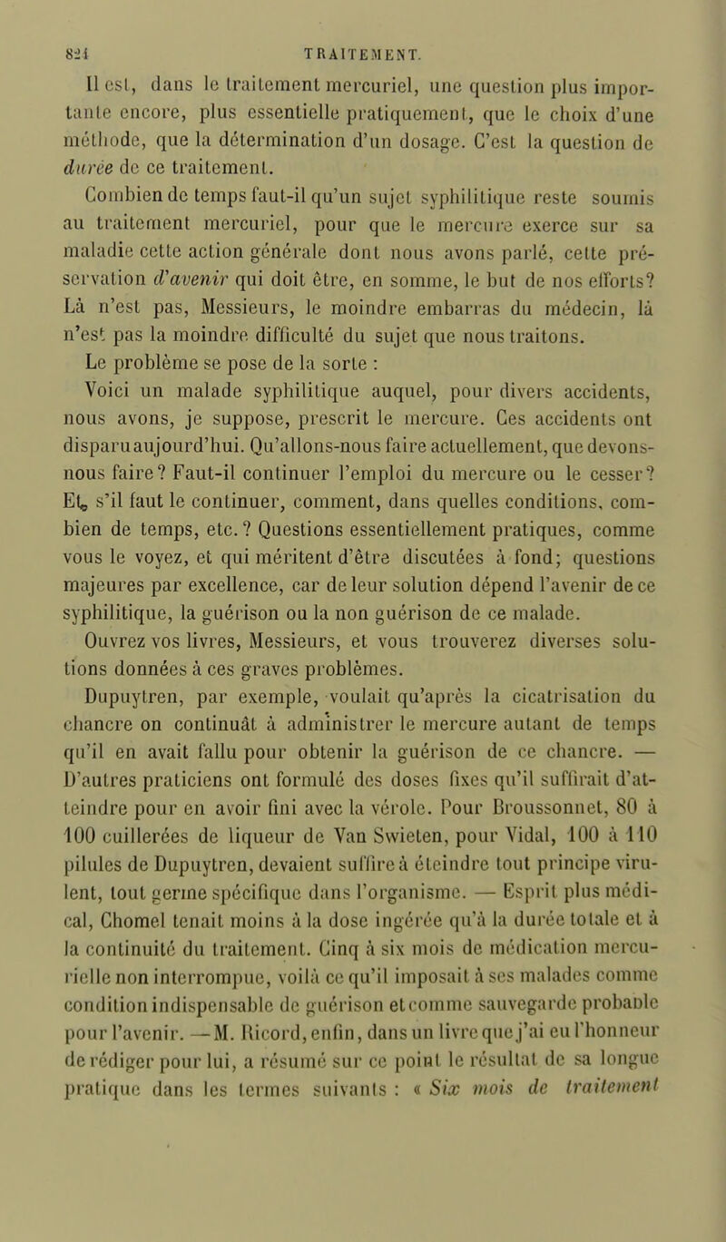 Il esL, dans le IraiLemenl mercuriel, une question plus impor- tante encore, plus essentielle pratiquement, que le choix d'une méthode, que la détermination d'un dosage. C'est la question de durée de ce traitement. Combien de temps faut-il qu'un sujet syphilitique reste soumis au traitement mercuriel, pour que le mercure exerce sur sa maladie cette action générale dont nous avons parlé, cette pré- servation d'avenir qui doit être, en somme, le but de nos eiîorts? Là n'est pas. Messieurs, le moindre embarras du médecin, là n'est pas la moindre difficulté du sujet que nous traitons. Le problème se pose de la sorte : Voici un malade syphilitique auquel, pour divers accidents, nous avons, je suppose, prescrit le mercure. Ces accidents ont disparu aujourd'hui. Qu'allons-nous faire actuellement, que devons- nous faire? Faut-il continuer l'emploi du mercure ou le cesser? Etç s'il faut le continuer, comment, dans quelles conditions, com- bien de temps, etc. ? Questions essentiellement pratiques, comme vous le voyez, et qui méritent d'être discutées à fond; questions majeures par excellence, car de leur solution dépend l'avenir de ce syphilitique, la guérison ou la non guérison de ce malade. Ouvrez vos livres, Messieurs, et vous trouverez diverses solu- tions données à ces graves problèmes. Dupuytren, par exemple, voulait qu'après la cicatrisation du chancre on continuât à administrer le mercure autant de temps qu'il en avait fallu pour obtenir la guérison de ce chancre. — D'autres praticiens ont formulé des doses fixes qu'il suffirait d'at- teindre pour en avoir fini avec la vérole. Pour Broussonnet, 80 à 100 cuillerées de liqueur de Van Swieten, pour Vidal, 100 à 110 pilules de Dupuytren, devaient suffire à éteindre tout principe viru- lent, tout germe spécifique dans l'organisme. — Esprit plus médi- cal, Chomel tenait moins à la dose ingérée qu'à la durée totale et à la continuité du traitement. Cinq à six mois de médication mercu- rielle non interrompue, voilà ce qu'il imposait à ses malades comme condition indispensable de guérison et comme sauvegarde probanle pour l'avenir. — M. Ilicord, enfin, dans un livre que j'ai eufhonneur de rédiger pour lui, a résumé sur ce point le résultat de sa longue pratique dans les termes suivants : « Six mois de traitenienl