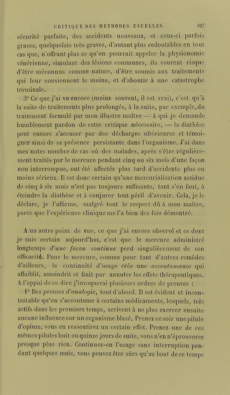 sécurité parfaite, des accidents nouveaux, et ceux-ci parfois graves, quelquefois très graves, d'autant plus redoutables en tout cas que, n'offrant plus ce qu'on pourrait appeler la physionomie vénérienne, simulant des lésions communes, ils courent risque d'être méconnus comme nature, d'être soumis aux traitements qui leur conviennent le moins, et d'aboutir à une catastrophe terminale. 3° Ce que j'ai vu encore (moins souvent, il est vrai), c'est qu'à la suite de traitements plus prolongés, à la suite, par exemple,du traitement formulé par mon illustre maître — à qui je demande humblement pardon de cette critique nécessaire, — la diathèse peut encore s'accuser par des décharges ultérieures et témoi- gner ainsi de sa présence persistante dans l'organisme. J'ai dans mes notes nombre de cas où des malades, après s'être régulière- ment traités par le mercure pendant cinq ou six mois d'une façon non interrompue, ont été affectés plus tard d'accidents plus ou moins sérieux. Il est donc certain qu'une mercurialisation assidue de cinq à six mois n'est pas toujours suffisante, tant s'en faut, à éteindre la diathèse et à conjurer tout péril d'avenir. Gela, je le déclare, je l'affirme, malgré tout le respect dû à mon maître, parce que l'expérience clinique me l'a bien des fois démontré. A un autre point de vue, ce que j'ai encore observé et ce dont je suis certain aujourd'hui, c'est que le mercure administré longtemps d'une façon continue perd singulièrement de son efficacité. Pour le mercure, comme pour tant d'autres remèdes d'ailleurs, la continuité d'usage crée une accoutumance qui affaiblit, amoindrit et finit par annuler les effets thérapeutiques. A l'appui de ce dire j'invoquerai plusieurs ordres de preuves : 1° Des preuves d'analogie, tout d'abord. Il est évident et incon- testable qu'on s'accoutume à certains médicaments, lesquels, très actifs dans les premiers temps, arrivent à ne plus exercer ensuite aucune influence sur un organisme blasé. Prenez ce soir une pilule d'opium, vous en ressentirez un certain effet. Prenez une de ces mêmes pilules huit ou quinze jours de suite, vous n'en n'éprouverez presque plus rien. Continuez-en l'usage sans interruption pen- dant quelques mois, vous pouvez être sûrs qu'au bout de ce Icmps