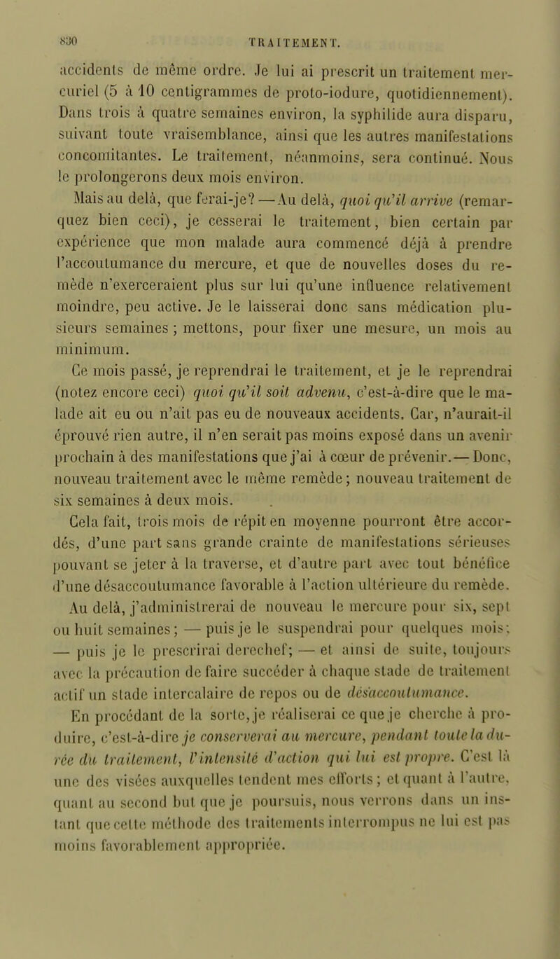 iiccidenls de même ordre. Je lui ai prescrit un traitement mer- curiel (5 à iO centigrammes de proto-iodure, quotidiennement). Dans trois à quatre semaines environ, la syphilide aura disparu, suivant toute vraisemblance, ainsi que les autres manifestations concomitantes. Le traitement, néanmoins, sera continué. Nous le prolongerons deux mois environ. Mais au delà, que ferai-je? —Au delà, quoi qu'il arrive (remar- quez bien ceci), je cesserai le traitement, bien certain par expérience que mon malade aura commencé déjà à prendre l'accoutumance du mercure, et que de nouvelles doses du re- mède n'exerceraient plus sur lui qu'une influence relativement moindre, peu active. Je le laisserai donc sans médication plu- sieurs semaines ; mettons, pour fixer une mesure, un mois au minimum. Ce mois passé, je reprendrai le traitement, et je le reprendrai (notez encore ceci) quoi qu'il soit advenu, c'est-à-dire que le ma- lade ait eu ou n'ait pas eu de nouveaux accidents. Car, n'aurait-il éprouvé rien autre, il n'en serait pas moins exposé dans un avenir prochain à des manifestations que j'ai à cœur de prévenir.— Donc, nouveau traitement avec le même remède; nouveau traitement de six semaines à deux mois. Cela fait, trois mois de répit en moyenne pourront être accor- dés, d'une part sans grande crainte de manifestations sérieuses pouvant se jeter à la traverse, et d'autre pail avec tout bénélice d'une désaccoutumance favorable à l'action ultérieure du remède. Au delà, j'administrerai de nouveau le mercure pour six, sept ou huit semaines ;—puis je le suspendrai pour quelques mois ; — puis je le prescrirai derechef; — et ainsi de suite, toujours avec la précaution de faire succéder à chaque stade de traitement actif un stade intercalaire de repos ou de désaccoutumance. En procédant de la sorte, je réaliserai ce que je cherche à pro- duire, c'est-à-dire je conserverai au mercure, pendant toute la du- rée du traitement, Vinlensité d'action qui lui est propre. C'est là une des visées auxquelles tendent mes efforts ; et quant à l'autre, quant au second but que je poursuis, nous verrons dans un ins- tant quecette méthode des Iraitcmenls interrompus ne lui est pas moins favorablement apiu'Ojiriée.