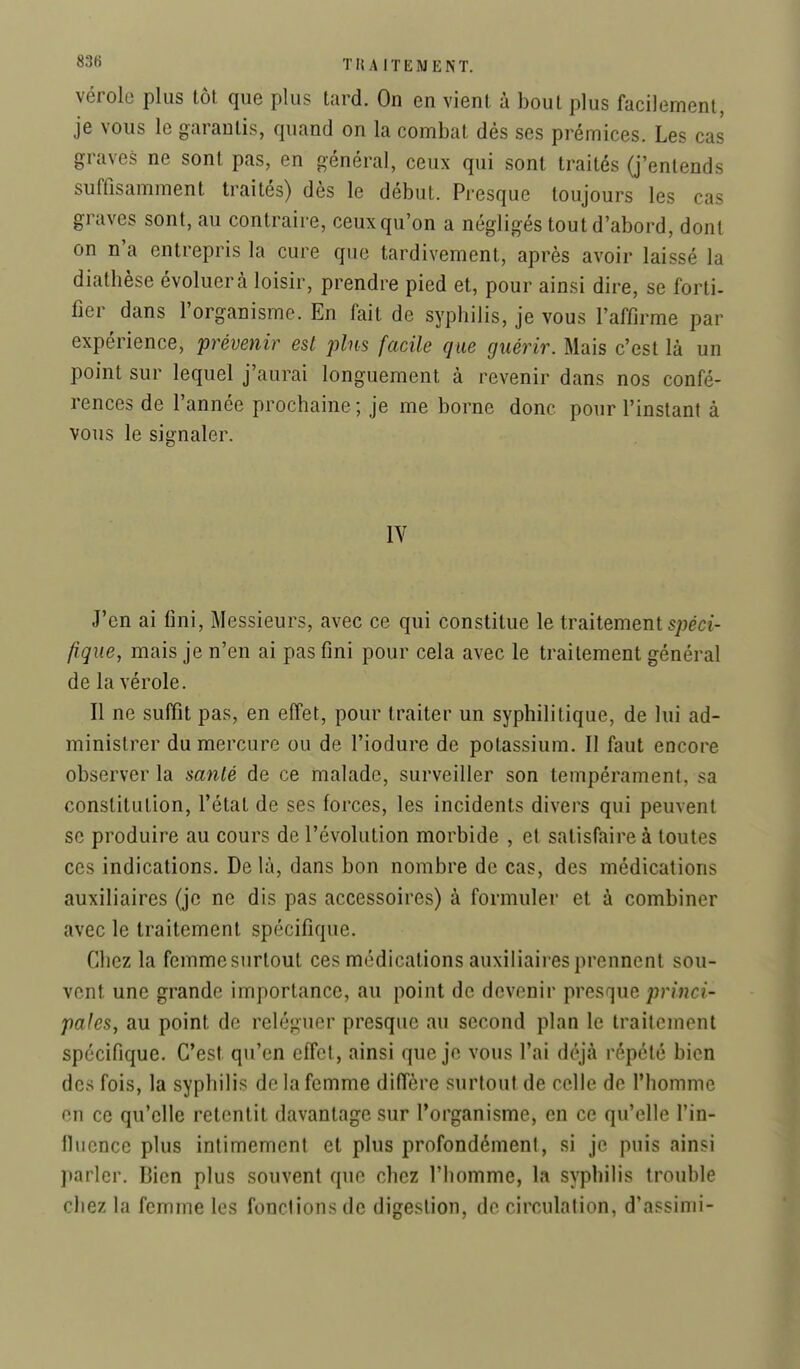 vérole plus tôt que plus tard. On en vient à bout plus facilement, je vous le garantis, quand on la combat dés ses prémices. Les cas graves ne sont pas, en général, ceux qui sont traités (j'entends suffisamment traités) dès le début. Presque toujours les cas graves sont, au contraire, ceux qu'on a négligés tout d'abord, dont on n'a entrepris la cure que tardivement, après avoir laissé la diathèse évoluera loisir, prendre pied et, pour ainsi dire, se forti- fier dans l'organisme. En fait de syphilis, je vous l'affirme par expérience, prévenir est plus facile que guérir. Mais c'est là un point sur lequel j'aurai longuement à revenir dans nos confé- rences de l'année prochaine ; je me borne donc pour l'instant à vous le signaler. IV J'en ai fini. Messieurs, avec ce qui constitue le traitement fiqne, mais je n'en ai pas fini pour cela avec le traitement général de la vérole. Il ne suffit pas, en effet, pour traiter un syphilitique, de lui ad- ministrer du mercure ou de l'iodure de potassium. Il faut encore observer la sanlé de ce malade, surveiller son tempérament, sa constitution, l'état de ses forces, les incidents divers qui peuvent se produire au cours de l'évolution morbide , et satisfaire à toutes ces indications. De là, dans bon nombre de cas, des médications auxiliaires (je ne dis pas accessoires) à formuler et à combiner avec le traitement spécifique. Chez la femme surtout ces médications auxiliaii-es prennent sou- vent une grande importance, au point de devenir \wes,(]ue princi- pales, au point de reléguer presque au second plan le traitement spécifique. C'est qu'en effet, ainsi que je vous l'ai déjà répété bien des fois, la syphilis de la femme diffère surtout de celle de l'homme en ce qu'elle retentit davantage sur l'organisme, en ce qu'elle l'in- fluence plus intimement et plus profondément, si je puis ainsi parler. Bien plus souvent que chez l'homme, la syphilis trouble chez la femme les fonctions de digestion, de circulation, d'assinii-