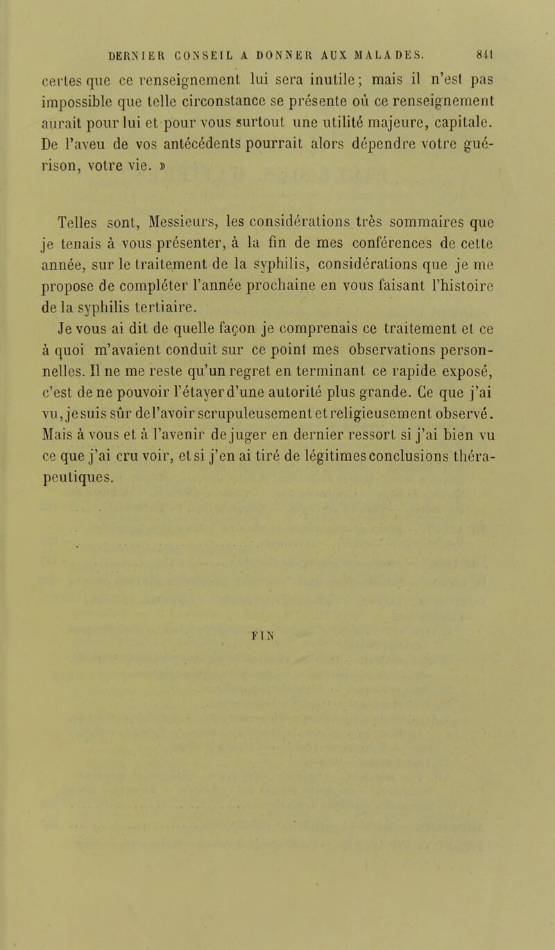 certes que ce renseignement lui sera inutile ; mais il n'est pas impossible que telle circonstance se présente où ce renseignement aurait pour lui et pour vous surtout une utilité majeure, capitale. De l'aveu de vos antécédents pourrait alors dépendre votre gué- rison, votre vie. » Telles sont, Messieurs, les considérations très sommaires que je tenais à vous présenter, à la fin de mes conférences de cette année, sur le traitement de la syphilis, considérations que je me propose de compléter l'année prochaine en vous faisant l'histoire de la syphilis tertiaire. Je vous ai dit de quelle façon je comprenais ce traitement et ce à quoi m'avaient conduit sur ce point mes observations person- nelles. Il ne me reste qu'un regret en terminant ce rapide exposé, c'est de ne pouvoir l'étayerd'une autorité plus grande. Ce que j'ai vu, jesuis sûr del'avoir scrupuleusement et religieusement observé. Mais à vous et à l'avenir déjuger en dernier ressort si j'ai bien vu ce que j'ai cru voir, et si j'en ai tiré de légitimes conclusions théra- peutiques. FIN