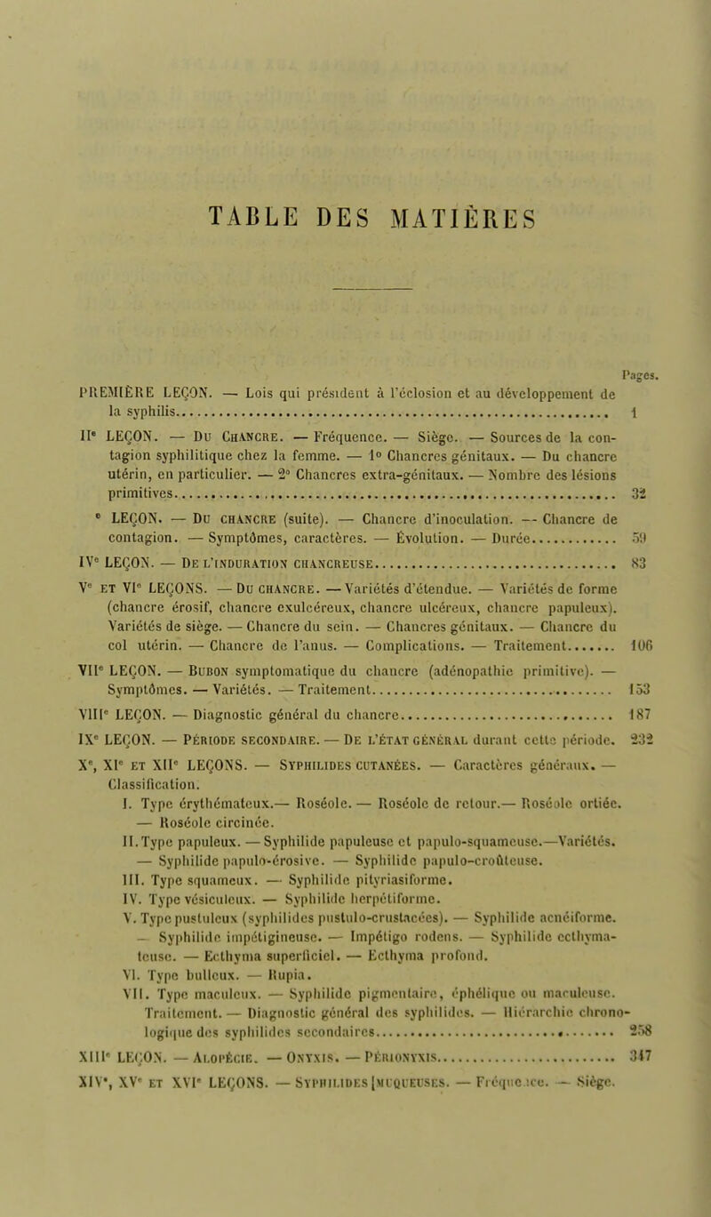 TABLE DES MATIÈRES Pages. PREMIÈRE LEÇON. — Lois qui président à l'cclosion et au développement de la syphilis 1 II LEÇON. — Du Ch/VNCRE. —Fréquence.— Siège. —Sources de la con- tagion syphilitique chez la femme. — \° Chancres génitaux. — Du chancre utérin, en particulier. — 2° Chancres extra-génitaux. — Nombre des lésions primitives 32 • LEÇON. — Du CHA.NCRE (suitc). — Chancre d'inoculation. — Chancre de contagion. —Symptômes, caractères. — Évolution. — Durée IV° LEÇON. — De l'induration chancreuse 83 V- et Vl LEÇONS. — Du chancre. — Variétés d'étendue. — Variétés de forme (chancre érosif, chancre exulcéreux, chancre ulcéreux, chancre papuleux). Variétés de siège. — Chancre du sein. — Chancres génitaux. — Chancre du col utérin. — Cliancre de l'anus. — Complications. — Traitement 106 VU* LEÇON. — Bubon symptomatique du chancre (adénopathic primitive). — Symptômes. — Variétés. —Traitement 153 VIII LEÇON. — Diagnostic général du chancre 187 IX' LEÇON. — PÉRIODE SECONDAIRE. — DE L'ÉTAT GÉNÉRAL durant cctls période. 232 X', XI ET XII° LEÇONS. — Syphilides cutanées. — Caractères généraux. — Classification. I. Type érythématcux.— Roséole. — Roséole de retour.— Roséole ortiée. — Roséole circinée. II. Type papuleux. — Syphilide papuleusc et papulo-squamcuse.—Variétés. — Syphilide papulo-érosive. — Sypiiilide papulo-croûlcuse. m. Type squameux. — Syphilide pityriasiforme. IV. Type vésiculcux. — Syphilide hcrpétiforme. V. Type pustuleux (sypiiilidcs pnslulo-crustacées). — Syphilide acnéiforme. — Syphilide inipétigincusc. — Impétigo rodons. — Syphilide cclhyma- tcuse. — Eclhyma superficiel. — Ecthyma profond. VI. Type huileux. — Rupia. Vli. Type maculeux. — Syphilide pigmcnlairo, éphéliquc ou marulcuse. Traitement.— Diagnostic général des syphilides. — Hiérarchie chrono- logique des syphilides secondaires 2.'>8 XIII' LEÇON. — Alopécie. — Onyxis. — Périonyxis 347 XIV, XV« ET XVI LEÇONS. — Syphilides Imlqleuses. — Fréque !cc. — Siège.