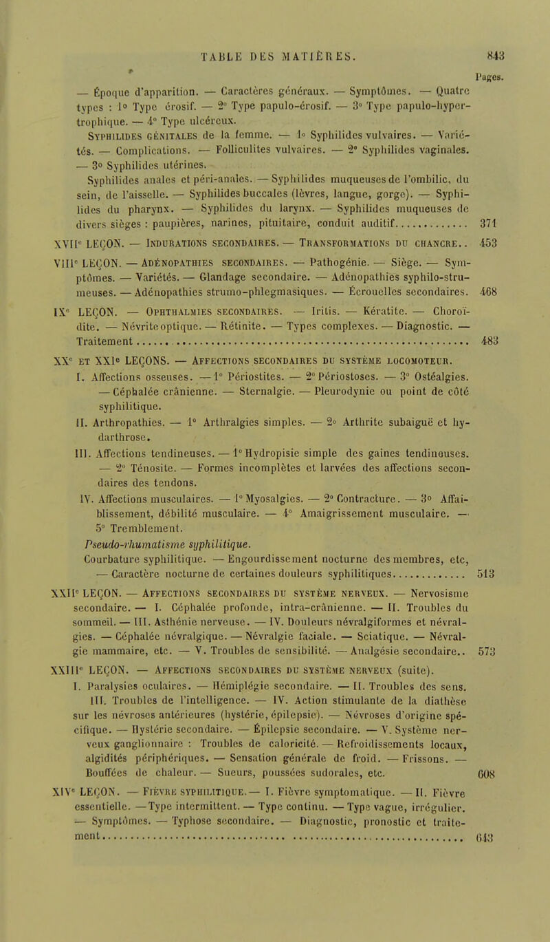— Époque d'apparition. — Caractères généraux. — Symptômes. — Quatre types : l» Type érosif. — 2° Type papulo-érosif. — 3° Type papulo-iiypcr- trophique. — 4° Type ulcéreux. Syi'hilides génitales de la femme. — 1» Syphilides vulvaires. — Varié- tés. — Complications. — Folliculites vulvaires. — 2 Syphilides vaginales. — 3o Syphilides utérines. Syphilides anales et péri-anales. —Syphilides muqueuses de l'ombilic, du sein, de l'aisselle. — Syphilides buccales (lèvres, langue, gorge). — Syphi- lides du pharynx. — Syphilides du larynx. — Syphilides muqueuses de divers sièges : paupières, narines, pituitaire, conduit auditif XVII LEÇON. — Indurations secondaires. — Transformations du chancre.. Vllf LEÇON. — Adénopathies secondaires. — Pathogénie. — Siège. — Sym- ptômes. — Variétés. — Glandage secondaire. — Adénopathies syphilo-stru- meuses. — Adénopathies strumo-phlegmasiques. — Écrouelles secondaires. IX. LEÇON. — Ophthalmies secondaires. — Iritis. — Kératite. — Choroï- dite. — Névrite optique. — Rétinite. — Types complexes. — Diagnostic. — Traitement XX et XXie LEÇONS. — Affections secondaires du système locomoteur. I. Affections osseuses. —1° Périostites. — 2° Périostoscs. — 3 Ostéalgies. — Céphalée crânienne. — Sternalgie. — Pleurodynie ou point de côté syphilitique. II. Arlhropathies. — 1° Arthralgies simples. — 2° Arthrite subaiguë et hy- darthrose. III. Affections tendineuses. — l°Hydropisie simple des gaines tendinauses. — 2 Ténosite. — Formes incomplètes et larvées des afTections secon- daires des tendons. IV. Affections musculaires. — 1° Myosalgies. — 2 Contracture. — > Affai- blissement, débilité musculaire. — 1° Amaigrissement musculaire, — .5 Tremblement. Pseudo-rhumatisme syphilitique. Courbature syphilitique. —Engourdissement nocturne des membres, etc, — Caractère nocturne de certaines douleurs syphilitiques XXII LEÇON. — Affections secondaires du système nerveux. — Nervosisme secondaire. — I. Céphalée profonde, intra-crànienne. — II. Troubles du sommeil. — III. Asihénie nerveuse. — IV. Douleurs névralgiformes et névral- gies. — Céphalée névralgique. — Névralgie faciale. — Sciatique. — Névral- gie mammaire, etc. — V. Troubles de sensibilité. —Analgésie secondaire.. XXIIP LEÇON. — Affections secondaires du système nerveux (suite). I. Paralysies oculaires. — Hémiplégie secondaire. — II. Troubles des sens. m. Troubles de l'inlelligence. — IV. Action stimulante de la diathèse sur les névroses antérieures (iiyslérie, épilepsic). — Névroses d'origine spé- cifique. — Hystérie secondaire. — Épilcpsie secondaire. — V. Système ner- veux ganglionnaire : Troubles de caloricité. — Refroidissements locaux, algidités périphériques. — Sensation générale de froid. — Frissons. — Bouffées de chaleur. — Sueurs, poussées sudorales, etc. XiV LEÇON. — Fièvre SYPHILITIQUE.— I. Fièvre symptomatique. —II. Fièvre essentielle. —Type intermittent. — Type continu. —Type vague, irrégulier. — Symptômes. — Typhose secondaire. — Diagnostic, pronostic et traite- ment