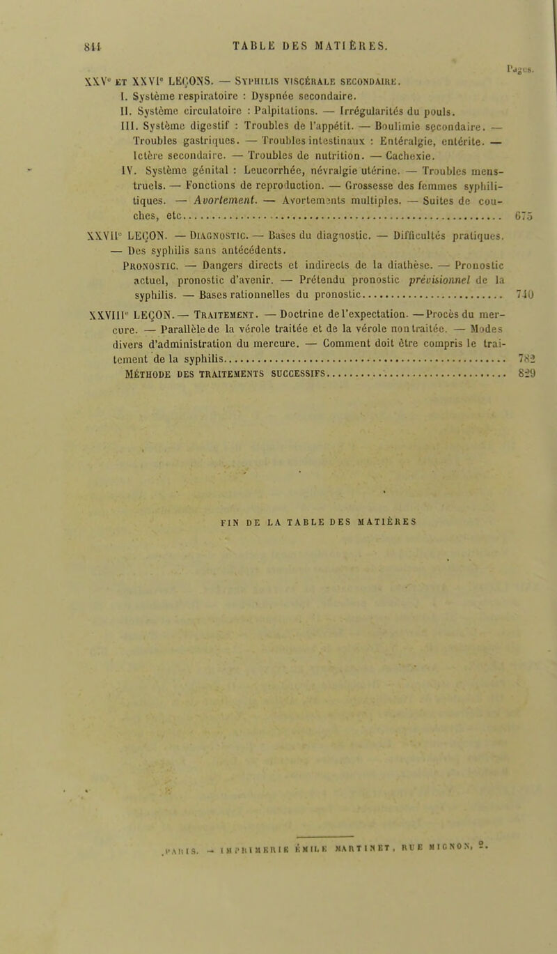 X.XV ET XXVI LEÇONS. — Syphilis viscérale secondaike. I. Système respiratoire : Dyspnée secondaire. H. Système circulatoire : Palpitations. — Irrégularités du pouls. III. Système digestif : Troubles de l'appétit. — Boulimie secondaire. — Troubles gastriques. —Troubles intestinaux : Entéralgie, entérite. — Ictère secondaire. — Troubles de nutrition. —Cachexie. IV. Système génital : Leucorrhée, névralgie utérine. — Troubles mens- truels. — Fonctions de reproduction. — Grossesse des femmes syphili- tiques. — Avortement. — Avortemjnts multiples. — Suites de cou- ches, etc XXVll LEÇON. — Diagnostic. — Bases du diagaostic. — Difficultés pratiques. — Des syphilis sans antécédents. Pronostic. — Dangers directs et indirects de la diathèse. — Pronostic actuel, pronostic d'avenir. — Prétendu pronostic prévisionnel de la syphilis. —Bases rationnelles du pronostic XXYIII LEÇON.— Traitement. —Doctrine de l'expectation. —Procès du mer- cure. — Parallèle de la vérole traitée et de la vérole non traitée. — Modes divers d'administration du mercm'e. — Comment doit être compris le trai- tement de la syphilis MÉTHODE DES TRAITEMENTS SUCCESSIFS FIN DE LA TABLE DES MATIÈRES .l'AliIS. — IMPIUaKUlK KMILK MARTINET, RUE «ICNON. 3.