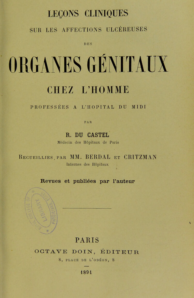 LEÇONS CLINIQUES SUli LES AFFECTIONS ULCÉREUSES DES ORGANES GÉNITAUX CHEZ L’HOMME PROFESSÉES A L’HOPITAL DU MIDI PAR R. DU CASTEL Médecin des Hôpitaux de Paris Recueillies, par MM. BERDAL et CRITZMAN Internes des Hôpitaux Revues et publiées par l’auteur PARIS OCTAVE DOIN, ÉDITEUR 8, PLACE DE L’ODÉON, 8 1891