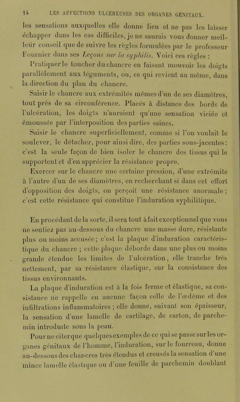 les sensations auxquelles elle donne lieu et ne pas les laisser échapper dans les cas difficiles, je ne saurais vous donner meil- leur conseil que de suivre les règles'formulées par le professeur Fournier dans ses Leçons sur la syphilis. Voici ces règles : Pratiquer le toucher du chancre en faisant mouvoir les doigts parallèlement aux téguments, ou, ce qui revient au même, dans la direction du plan du chancre. Saisir le chancre aux extrémités mêmes d’un de ses diamètres, tout près de sa circonférence. Placés à distance des bords de l’ulcération, les doigts n’auraient qu’une sensation viciée et émoussée par l’interposition des parties saines. Saisir le chancre superficiellement, comme si l’on voulait le soulever, le détacher, pour ainsi dire, des parties sous-jacentes: c’est la seule façon de bien isoler le chancre des tissus qui le supportent et d’en apprécier la résistance propre. Exercer sur le chancre une certaine pression, d’une extrémité à l’autre d’un de ses diamètres, en recherchant si dans cet effort d’opposition des doigts, on perçoit une résistance anormale ; c’est cette résistance qui constitue l’induration syphilitique. En procédant de la sorte, il sera tout à fait exceptionnel que vous ne sentiez pas au-dessous du chancre une masse dure, résistante plus ou moins accusée ; c’est la plaque d’induration caractéris- tique du chancre ; cette plaque déborde dans une plus ou moins grande étendue les limites de l’ulcération, elle tranche très nettement, par sa résistance élastique, sur la consistance des tissus environnants. La plaque d induration est à la fois ferme et élastique, sa con- sistance ne rappelle en aucune façon celle de l’œdème et des infiltrations inflammatoires ; elle donne, suivant son épaisseur, la sensation d’une lamelle de cartilage, de carton, de parche- min introduite sous la peau. Pour ne ci ter que quelques exemples de ce qui se passe sur les or- ganes génitaux de l’homme, 1 induration, sur le fourreau, donne au-dessous dos chancres très étendus et creusés la sensation d une mince lamelle élastique ou d une feuille de parchemin doublant