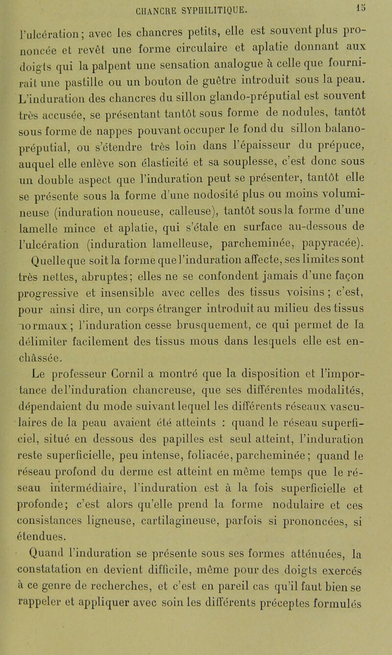 l’ulcération; avec les chancres petits, elle est souvent plus pro- noncée et revêt une forme circulaire et aplatie donnant aux doig ts qui la palpent une sensation analogue à celle que fourni- rait une pastille ou un bouton de guêtre introduit sous la peau. L'induration des chancres du sillon glando-préputial est souvent très accusée, se présentant tantôt sous forme de nodules, tantôt sous forme de nappes pouvant occuper le fond du sillon balano- préputial, ou s’étendre très loin dans l’épaisseur du prépuce, auquel elle enlève son élasticité et sa souplesse, c’est donc sous un double aspect que l’induration peut se présenter, tantôt elle se présente sous la forme d’une nodosité plus ou moins volumi- neuse (induration noueuse, calleuse), tantôt sous la forme d une lamelle mince et aplatie, qui s’étale en surface au-dessous de l’ulcération (induration lamelleuse, parcheminée, papyracée). Quelleque soit la forme que l’induration affecte, ses limites sont très nettes, abruptes; elles ne se confondent jamais d’une façon progressive et insensible avec celles des tissus voisins ; c’est, pour ainsi dire, un corps étranger introduit au milieu des tissus normaux; l’induration cesse brusquement, ce qui permet de la délimiter facilement des tissus mous dans lesquels elle est en- châssée. Le professeur Cornil a montré que la disposition et l'impor- tance del’induration chancreuse, que ses différentes modalités, dépendaient du mode suivant lequel les différents réseaux vascu- laires de la peau avaient été atteints : quand le réseau superfi- ciel, situé en dessous des papilles est seul atteint, l’induration reste superficielle, peu intense, foliacée, parcheminée ; quand le réseau profond du derme est atteint en même temps que le ré- seau intermédiaire, l’induration est à la fois superficielle et profonde; c’est alors qu’elle prend la forme nodulaire et ces consistances ligneuse, cartilagineuse, parfois si prononcées, si étendues. Quand l’induration se présente sous ses formes atténuées, la constatation en devient difficile, même pour des doigts exercés à ce genre de recherches, et c’est en pareil cas qu’il faut bien se rappeler et appliquer avec soin les différents préceptes formulés