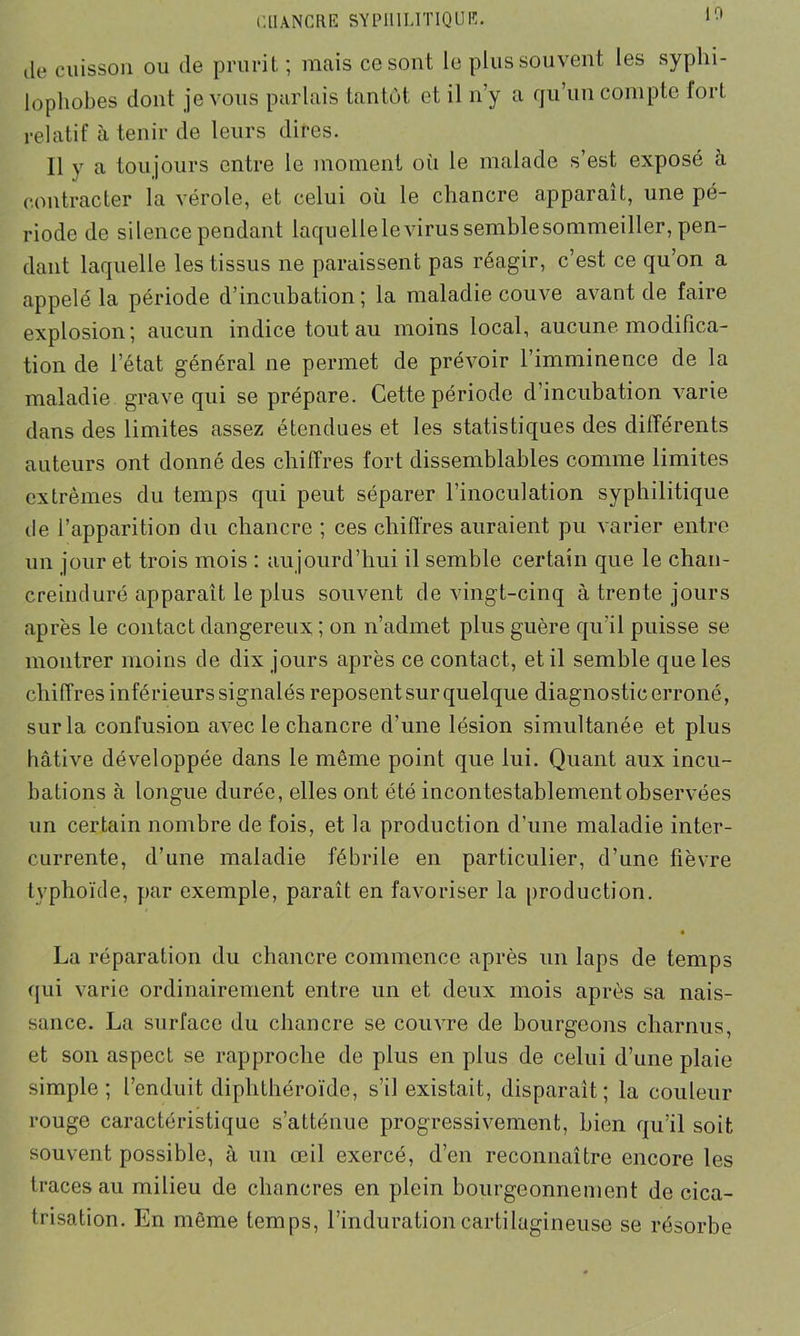 (le cuisson ou de prurit ; mais ce sont le plus souvent les syphi- lophobes dont je vous parlais tantôt et il n’y a qu’un compte fort relatif à tenir de leurs dires. 11 y a toujours entre le moment où le malade s’est exposé à contracter la vérole, et celui où le chancre apparaît, une pé- riode de silence pendant laquellelevirussemblesommeiller, pen- dant laquelle les tissus ne paraissent pas réagir, c’est ce qu’on a appelé la période d’incubation ; la maladie couve avant de faire explosion; aucun indice tout au moins local, aucune modifica- tion de l’état général ne permet de prévoir l’imminence de la maladie grave qui se prépare. Cette période d’incubation varie dans des limites assez étendues et les statistiques des différents auteurs ont donné des chiffres fort dissemblables comme limites extrêmes du temps qui peut séparer l’inoculation syphilitique de l’apparition du chancre ; ces chiffres auraient pu varier entre un jour et trois mois : aujourd’hui il semble certain que le chan- creinduré apparaît le plus souvent de vingt-cinq à tren te jours après le contact dangereux ; on n’admet plus guère qu’il puisse se montrer moins de dix jours après ce contact, et il semble que les chiffres inférieurs signalés reposent sur quelque diagnosticerroné, sur la confusion avec le chancre d'une lésion simultanée et plus hâtive développée dans le même point que lui. Quant aux incu- bations à longue durée, elles ont été incontestablement observées un certain nombre de fois, et la production d’une maladie inter- currente, d’une maladie fébrile en particulier, d’une fièvre typhoïde, par exemple, paraît en favoriser la production. • La réparation du chancre commence après un laps de temps qui varie ordinairement entre un et deux mois après sa nais- sance. La surface du chancre se couvre de bourgeons charnus et son aspect se rapproche de plus en plus de celui d’une plaie simple; l’enduit diphthéroïde, s’il existait, disparaît; la couleur rouge caractéristique s’atténue progressivement, bien qu’il soit souvent possible, à un œil exercé, d’en reconnaître encore les traces au milieu de chancres en plein bourgeonnement de cica- trisation. En même temps, l’induration cartilagineuse se résorbe