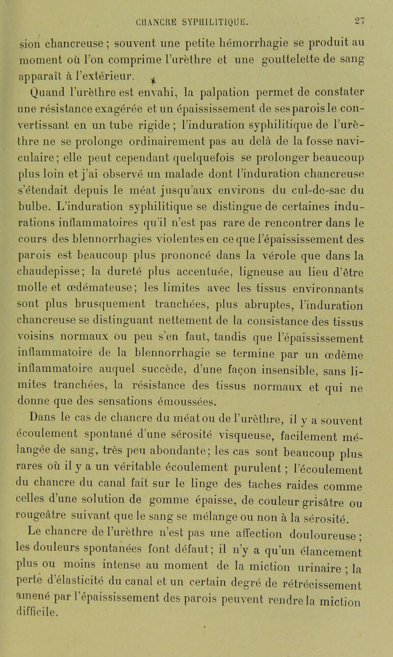 sion chancreuse ; souvent une petite hémorrhagie se produit au moment où l’on comprime l'urèthre et une gouttelelte de sang apparaît à l’extérieur. ^ Quand l’urèthre est envahi, la palpation permet de constater une résistance exagérée et un épaississement de ses parois le con- vertissant en un tube rigide ; l’induration syphilitique de l’urc- thre ne se prolonge ordinairement pas au delà de la fosse navi- culaire; elle peut cependant quelquefois se prolonger beaucoup plus loin et j'ai observé un malade dont l'induration chancreuse s’étendait depuis le méat jusqu’aux environs du cul-de-sac du bulbe. L’induration syphilitique se distingue de certaines indu- rations inflammatoires qu'il n’est pas rare de rencontrer dans le cours des blennorrhagies violentes en ce que l’épaississement des parois est beaucoup plus prononcé dans la vérole que dans la chaudepisse; la dureté plus accentuée, ligneuse au lieu d’être molle et œdémateuse; les limites avec les tissus environnants sont plus brusquement tranchées, plus abruptes, l’induration chancreuse se distinguant nettement de la consistance des tissus voisins normaux ou peu s’en faut, tandis que l’épaississement inflammatoire de la blennorrhagie se termine par un œdème inflammatoire auquel succède, d’une façon insensible, sans li- mites tranchées, la résistance des tissus normaux et qui ne donne que des sensations émoussées. Dans le cas de chancre du méat ou de l’urèthre, il y a souvent écoulement spontané d’une sérosité visqueuse, facilement mé- langée de sang, très peu abondante; les cas sont beaucoup plus rares où il y a un véritable écoulement purulent ; l’écoulement du chancre du canal fait sur le linge des taches raides comme celles d’une solution de gomme épaisse, de couleur grisâtre ou rougeâtre suivant que le sang se mélange ou non à la sérosité. Le chancre de l’urèthre n’est pas une affection douloureuse * les douleurs spontanées font défaut; il n’y a qu’un élancement plus ou moins intense au moment de la miction urinaire • la perte d’élasticité du canal et un certain degré de rétrécissement amené par l’épaississement des parois peuvent rendre la miction difficile.