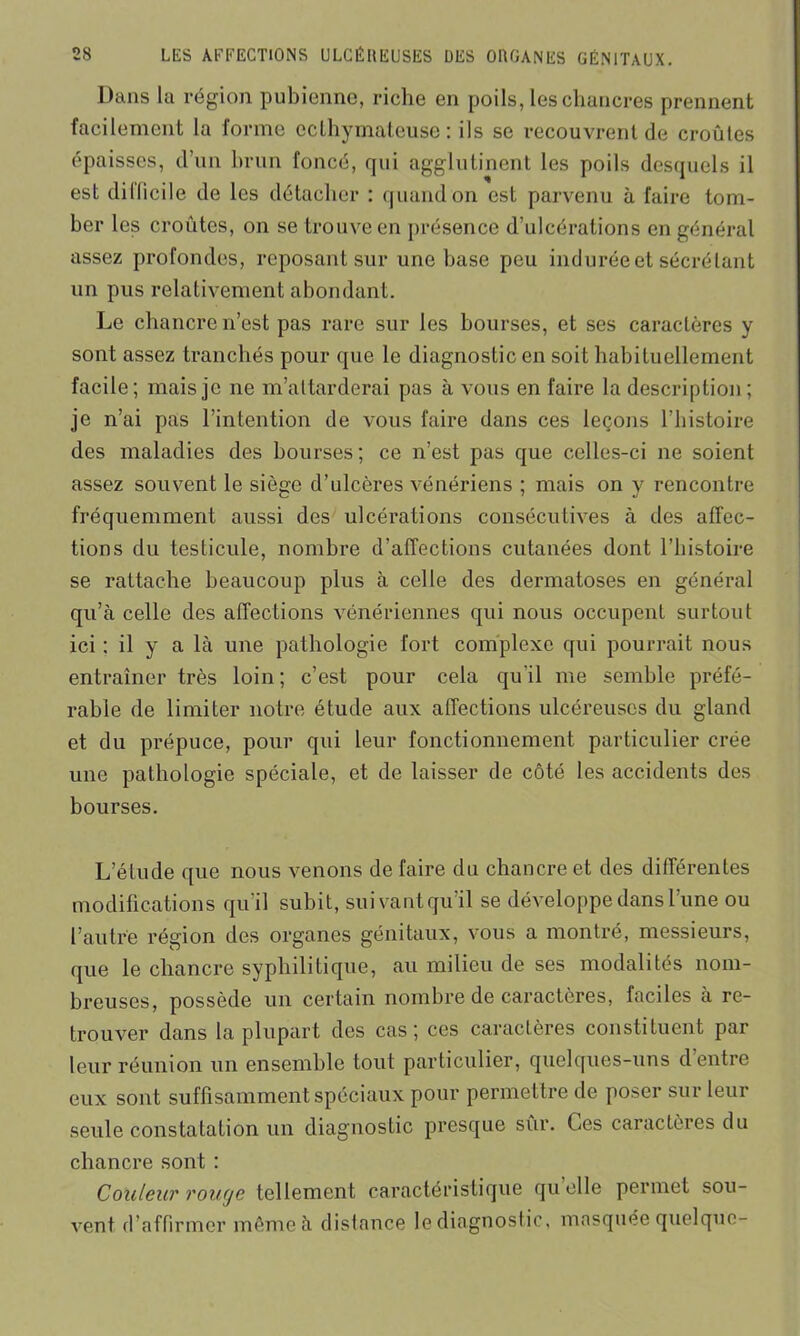 Dans la région pubienne, riche en poils, les chancres prennent facilement la forme ecthymateuse : ils se recouvrent de croûtes épaisses, d’un brun foncé, qui agglutinent les poils desquels il est dillicile de les détacher : quand on est parvenu à faire tom- ber les croûtes, on se trouve en présence d’ulcérations en général assez profondes, reposant sur une base peu indurée et sécrétant un pus relativement abondant. Le chancre n’est pas rare sur les bourses, et ses caractères y sont assez tranchés pour que le diagnostic en soit habituellement facile; mais je ne m’attarderai pas à vous en faire la description; je n’ai pas l’intention de vous faire dans ces leçons l’histoire des maladies des bourses ; ce n’est pas que celles-ci ne soient assez souvent le siège d’ulcères vénériens ; mais on y rencontre fréquemment aussi des ulcérations consécutives à des affec- tions du testicule, nombre d’affections cutanées dont l’histoire se rattache beaucoup plus à celle des dermatoses en général qu’à celle des affections vénériennes qui nous occupent surtout ici : il y a là une pathologie fort complexe qui pourrait nous entraîner très loin; c’est pour cela qu’il me semble préfé- rable de limiter notre étude aux affections ulcéreuses du gland et du prépuce, pour qui leur fonctionnement particulier crée une pathologie spéciale, et de laisser de côté les accidents des bourses. L’étude que nous venons de faire du chancre et des différentes modifications qu’il subit, suivant qu il se développe dans l’une ou l’autre région des organes génitaux, vous a montré, messieurs, (jue le chancre syphilitique, au milieu de ses modalités nom- breuses, possède un certain nombre de caractères, faciles à re- trouver dans la plupart des cas; ces caractères constituent par leur réunion un ensemble tout particulier, quelques-uns d entre eux sont suffisamment spéciaux pour permettre de poser sur leur seule constatation un diagnostic presque sûr. Ces caractères du chancre sont : Couleur rouge tellement caractéristique quelle permet sou- vent d’affirmer même à distance le diagnostic, masquée quelque-