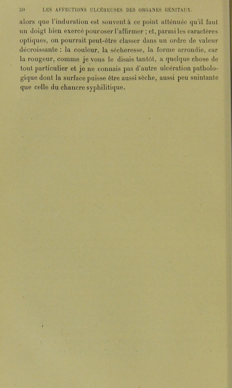 alors que l’induration est souvent à ce point atténuée qu'il faut un doigt bien exercé pouroser l’affirmer ; et, parmi les caractères optiques, on pourrait peut-être classer dans un ordre de valeur décroissante : la couleur, la sécheresse, la forme arrondie, car la rougeur, comme je vous le disais tantôt, a quelque chose de tout particulier et je ne connais pas d’autre ulcération patholo- gique dont la surface puisse être aussi sèche, aussi peu suintante ([ue celle du chancre syphilitique.