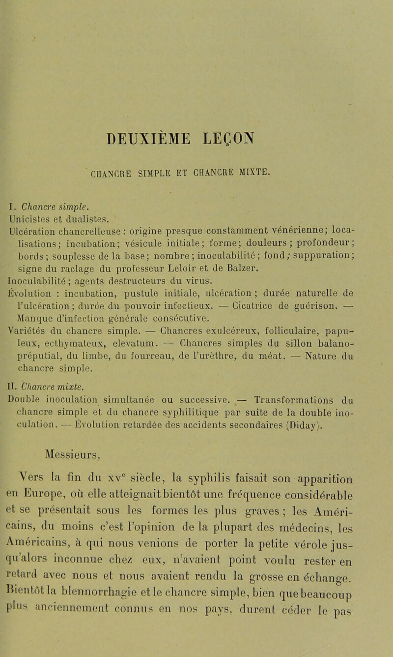 DEUXIÈME LEÇON CHANCRE SIMPLE ET CHANCRE MIXTE. I. Chancre simple. Unicistes et dualistes. Ulcération chancrelleuse : origine presque constamment vénérienne; loca- lisations; incubation; vésicule initiale; forme; douleurs; profondeur; bords ; souplesse de la base; nombre ; inoculabilité ; fond; suppuration ; signe du raclage du professeur Leloir et de Balzer. Inoculabilité; agents destructeurs du virus. Evolution : incubation, pustule initiale, ulcération ; durée naturelle de l’ulcération ; durée du pouvoir infectieux. —Cicatrice de guérison. — Manque d’infection générale consécutive. Variétés du chancre simple. — Chancres exulcéreux, folliculaire, popu- leux, ecthymateux, elevatum. — Chancres simples du sillon balano- préputial, du limbe, du fourreau, de l’urèthre, du méat. — Nature du chancre simple. II. Chancre mixte. Double inoculation simultanée ou successive. — Transformations du chancre simple et du chancre syphilitique par suite de la double ino- culation. — Évolution retardée des accidents secondaires (Diday). Messieurs, Vers la fin du xv° siècle, la syphilis faisait son apparition en Europe, oü elle atteignait bientôt une fréquence considérable et se présentait sous les formes les plus graves ; les Améri- cains, du moins c’est l’opinion de la plupart des médecins, les Américains, à qui nous venions de porter la petite vérole jus- qu’alors inconnue chez eux, n’avaient point voulu rester en retard avec nous et nous avaient rendu la grosse en échange. Bientôt la blennorrhagie et le chancre simple, bien quebeaucoup plus anciennement connus en nos pays, durent céder le pas