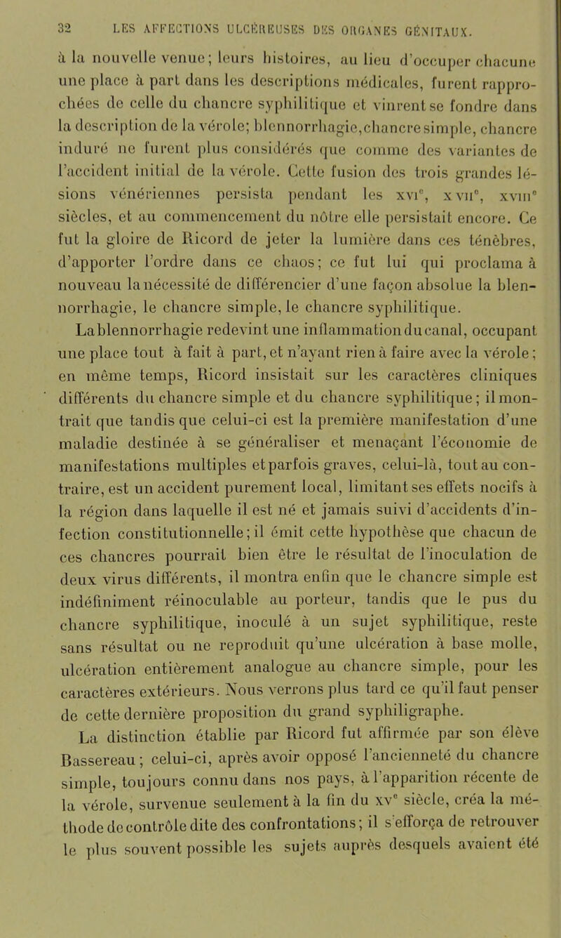 à lu nouvelle venue; leurs histoires, au lieu d’occuper chacune une place a part dans les descriptions médicales, furent rappro- chées de celle du chancre syphilitique et vinrent se fondre dans la description de la vérole; blennorrhagie,chancre simple, chancre induré ne furent plus considérés que comme des variantes de 1 accident initial de la vérole. Cette fusion des trois grandes lé- sions vénériennes persista pendant les xvff, xvn°, xvin° siècles, et au commencement du nôtre elle persistait encore. Ce fut la gloire de Ricord de jeter la lumière dans ces ténèbres, d’apporter l’ordre dans ce chaos; ce fut lui qui proclama à nouveau la nécessité de différencier d’une façon absolue la blen- norrhagie, le chancre simple, le chancre syphilitique. Lablennorrliagie redevint une inflammation du canal, occupant une place tout à fait à part, et n’ayant rien à faire avec la vérole ; en même temps, Ricord insistait sur les caractères cliniques différents du chancre simple et du chancre syphilitique; il mon- trait que tandis que celui-ci est la première manifestation d’une maladie destinée à se généraliser et menaçant l’économie de manifestations multiples etparfois graves, celui-là, tout au con- traire, est un accident purement local, limitant ses effets nocifs à la région dans laquelle il est né et jamais suivi d’accidents d’in- fection constitutionnelle; il émit cette hypothèse que chacun de ces chancres pourrait bien être le résultat de l’inoculation de deux virus différents, il montra enfin que le chancre simple est indéfiniment réinoculable au porteur, tandis que le pus du chancre syphilitique, inoculé à un sujet syphilitique, reste sans résultat ou ne reproduit qu’une ulcération à base molle, ulcération entièrement analogue au chancre simple, pour les caractères extérieurs. Nous verrons plus tard ce qu’il faut penser de cette dernière proposition du grand syphiligraphe. La distinction établie par Ricord fut affirmée par son élève Bassereau ; celui-ci, après avoir opposé l’ancienneté du chancre simple, toujours connu dans nos pays, à l’apparition récente de la vérole, survenue seulement à la fin du xv siècle, créa la mé- thode decontrôle dite des confrontations; il sellorça de retrouver le plus souvent possible les sujets auprès desquels avaient été