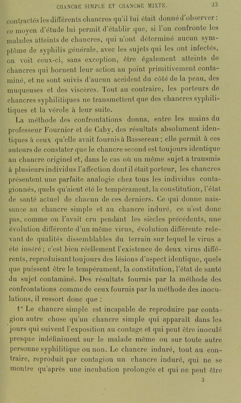 Ü3 contractés les différents chancres qu’il lui était donné d’observer : ce moyen d’étude lui permit d’établir <jue, si 1 on confronte les malades atteints de chancres, qui n’ont déterminé aucun sym- ptôme de syphilis générale, avec les sujets qui les ont infectés, on voit ceux-ci, sans exception, être également atteints de chancres qui bornent leur action au point primitivement conta- miné, et ne sont suivis d’aucun accident du côté de la peau, des muqueuses et des viscères. Tout au contraire, les porteurs de chancres syphilitiques ne transmettent que des chancres syphili- tiques et la vérole à leur suite. La méthode des confrontations donna, entre les mains du professeur Fournier et de Gaby, des résultats absolument iden- tiques à ceux qu’elle avait fournis à Bassereau ; elle permit à ces auteurs de constater que le chancre second est toujours identique au chancre originel et, dans le cas où un même sujet a transmis à plusieurs individus l’affection dont il était porteur, les chancres présentent une parfaite analogie chez tous les individus conta- gionnés, quels qu’aient été le tempérament, la constitution, l’état de santé actuel de chacun de ces derniers. Ce qui donne nais- sance au chancre simple et au chancre induré, ce n'est donc pas, comme on l’avait cru pendant les siècles précédents, une évolution différente d’un même virus, évolution différente rele- vant de qualités dissemblables du terrain sur lequel le virus a été inséré ; c’est bien réellement l’existence de deux virus diffé- rents, reproduisant toujours des lésions d’aspect identique, quels que puissent être le tempérament, la constitution, l’état de santé du sujet contaminé. Des résultats fournis par la méthode des confrontations comme do ceux fournis par la méthode des inocu- lations, il ressort donc que : 1° Le chancre simple est incapable de reproduire par conta- gion autre chose qu’un chancre simple qui apparaît dans les jours qui suivent T exposition au contage et qui peut être inoculé presque indéfiniment sur le malade même ou sur toute autre personne syphilitique ou non. Le chancre induré, tout au con- traire, reproduit par contagion un chancre induré, qui ne se mon Ire qu après une incubation prolongée et qui ne peut être 3