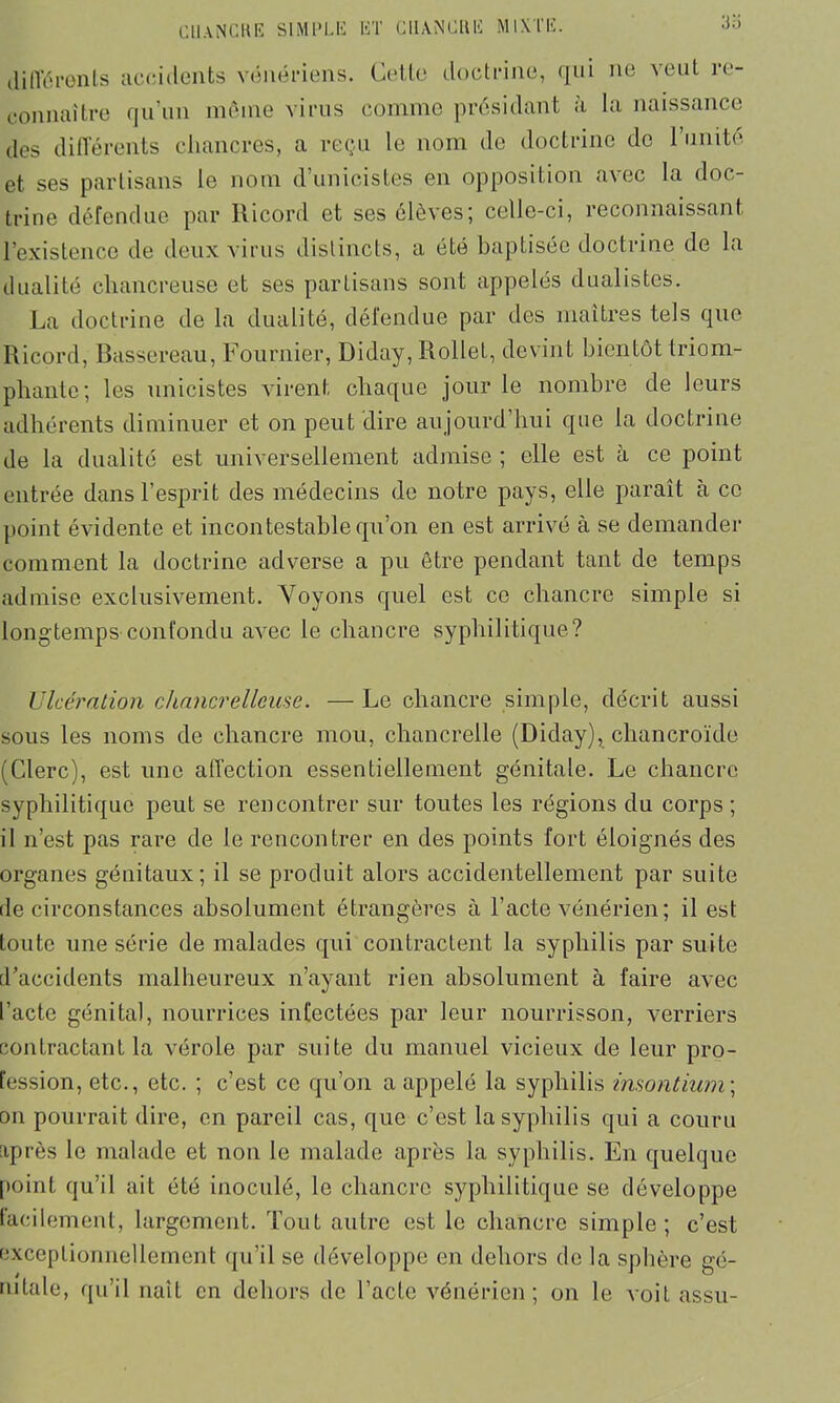 .'Jii différents accidents vénériens. Cette doctrine, qui ne veut re- connaître qu’un même virus comme présidant à la naissance des différents chancres, a reçu le nom de doctrine do l’unité et ses partisans le nom d’unicistes en opposition avec la doc- trine défendue par Ricord et ses élèves; celle-ci, reconnaissant l’existence de deux virus distincts, a été baptisée doctrine de la dualité cliancreuse et ses partisans sont appelés dualistes. La doctrine de la dualité, défendue par des maîtres tels que Ricord, Bussereau, Fournier, Diday, Rollel, devint bientôt triom- phante; les unicistes virent chaque jour le nombre de leurs adhérents diminuer et on peut dire aujourd’hui que la doctrine de la dualité est universellement admise ; elle est h ce point entrée dans l’esprit des médecins de notre pays, elle paraît à ce point évidente et incontestable qu’on en est arrivé à se demander comment la doctrine adverse a pu être pendant tant de temps admise exclusivement. Voyons quel est ce chancre simple si longtemps confondu avec le chancre syphilitique? Ulcération chancrelleuse. — Le chancre simple, décrit aussi sous les noms de chancre mou, chancrelle (Diday), chancroïde (Clerc), est une affection essentiellement génitale. Le chancre syphilitique peut se rencontrer sur toutes les régions du corps; il n’est pas rare de le rencontrer en des points fort éloignés des organes génitaux; il se produit alors accidentellement par suite de circonstances absolument étrangères à l’acte vénérien; il est toute une série de malades qui contractent la syphilis par suite d’accidents malheureux n’ayant rien absolument à faire avec l’acte génital, nourrices infectées par leur nourrisson, verriers contractant la vérole par suite du manuel vicieux de leur pro- fession, etc., etc. ; c’est ce qu’on a appelé la syphilis insontium; on pourrait dire, en pareil cas, que c’est la syphilis qui a couru après le malade et non le malade après la syphilis. En quelque point qu’il ait été inoculé, le chancre syphilitique se développe facilement, largement. Tout autre est le chancre simple; c’est exceptionnellement qu’il se développe en dehors de la sphère gé- nitale, qu’il naît en dehors de l’acte vénérien; on le voit assu-